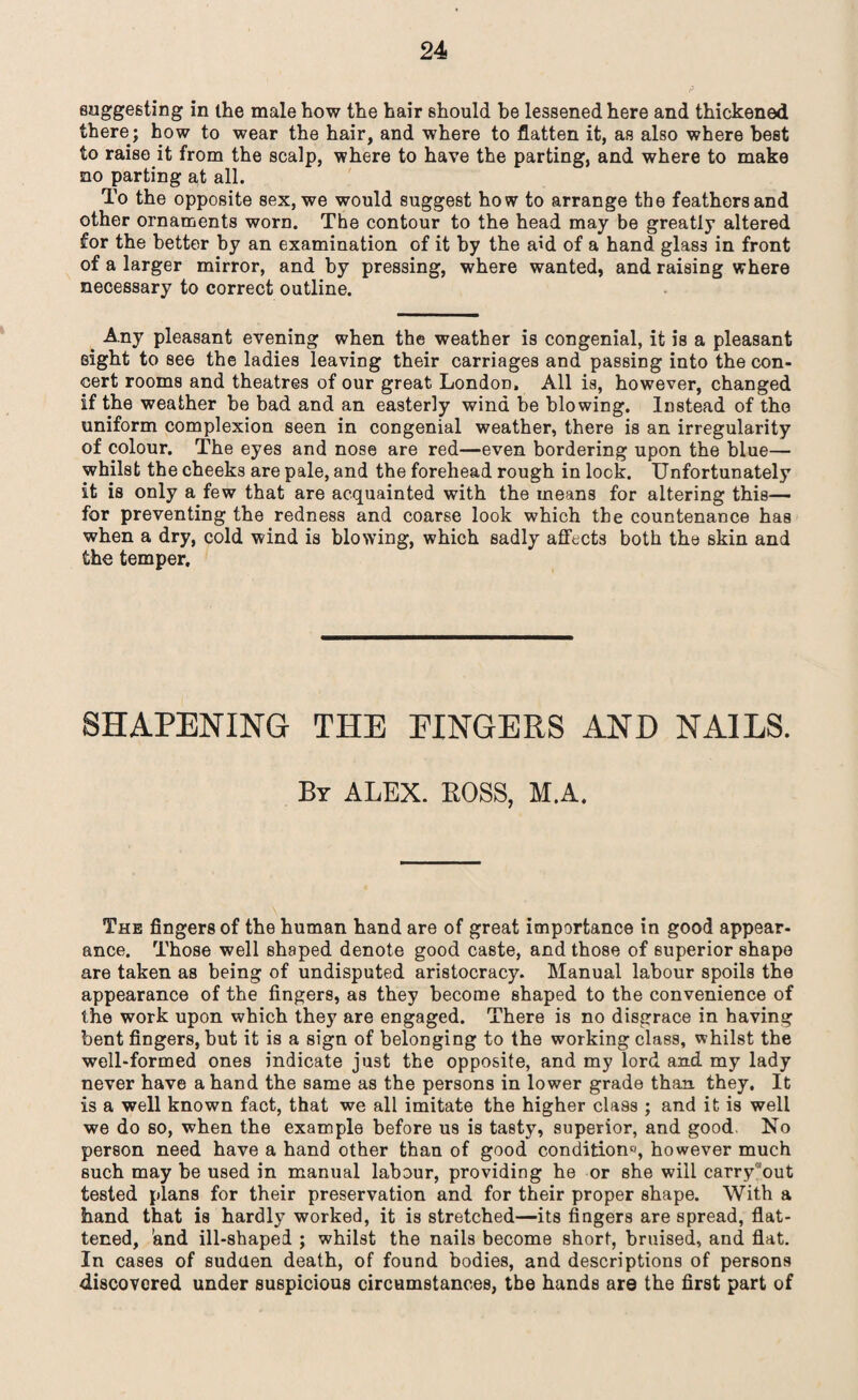 suggesting in the male how the hair should be lessened here and thickened there; how to wear the hair, and where to flatten it, as also where best to raise it from the scalp, where to have the parting, and where to make no parting at all. To the opposite sex, we would suggest how to arrange the feathers and other ornaments worn. The contour to the head may be greatly altered for the better by an examination of it by the aid of a hand glass in front of a larger mirror, and by pressing, where wanted, and raising where necessary to correct outline. _ Any pleasant evening when the weather is congenial, it is a pleasant eight to see the ladies leaving their carriages and passing into the con¬ cert rooms and theatres of our great London, All is, however, changed if the weather be bad and an easterly wind be blowing. Instead of the uniform complexion seen in congenial weather, there is an irregularity of colour. The eyes and nose are red—even bordering upon the blue— whilst the cheeks are pale, and the forehead rough in lock. Unfortunately it is only a few that are acquainted with the means for altering this— for preventing the redness and coarse look which the countenance has when a dry, cold wind is blowing, which sadly affects both the skin and the temper. SHAPENING THE FINGERS AND NAILS. Br ALEX. BOSS, M.A. The fingers of the human hand are of great importance in good appear¬ ance. Those well shaped denote good caste, and those of superior shape are taken as being of undisputed aristocracy. Manual labour spoils the appearance of the fingers, as they become shaped to the convenience of the work upon which they are engaged. There is no disgrace in having bent fingers, but it is a sign of belonging to the working class, whilst the well-formed ones indicate just the opposite, and my lord and my lady never have a hand the same as the persons in lower grade than they. It is a well known fact, that we all imitate the higher class ; and it is well we do so, when the example before us is tasty, superior, and good No person need have a hand other than of good condition0, however much such may be used in manual labour, providing he or she will carry'out tested plans for their preservation and for their proper shape. With a hand that is hardly worked, it is stretched—its fingers are spread, flat¬ tened, 'and ill-shaped ; whilst the nails become short, bruised, and flat. In cases of sudden death, of found bodies, and descriptions of persons discovered under suspicious circumstances, the hands are the first part of