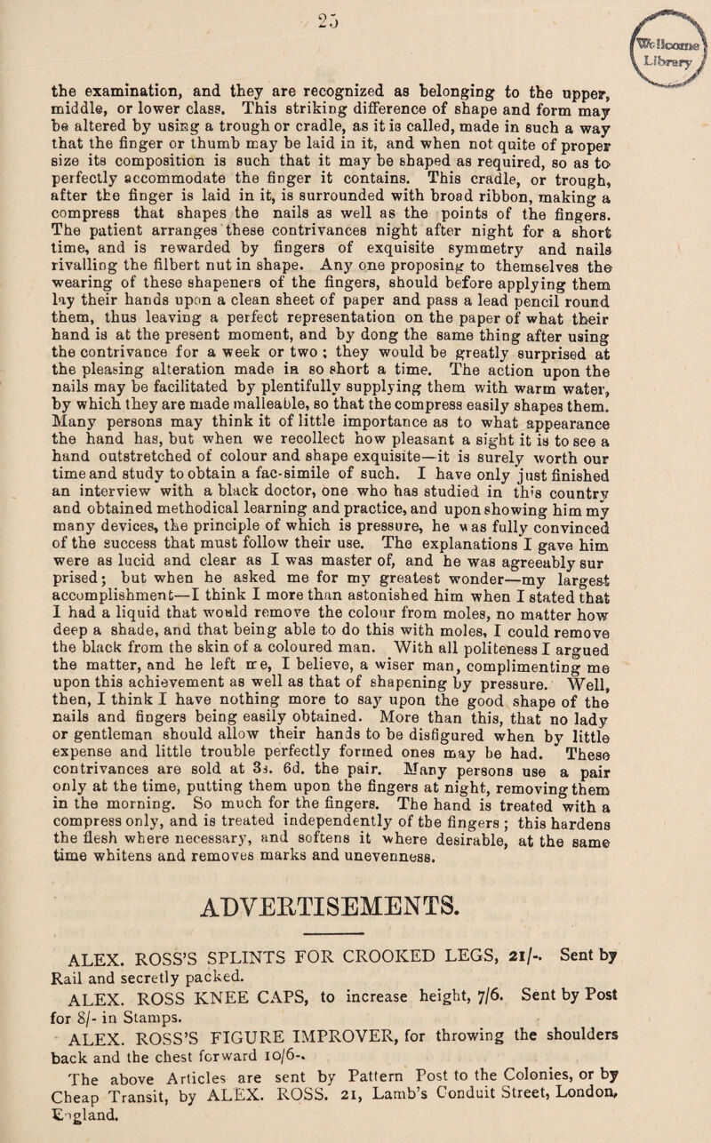S’W'c-Uoctroe \ Library the examination, and they are recognized as belonging to the upper, middle, or lower class. This striking difference of shape and form may he altered by using a trough or cradle, as it is called, made in such a way that the finger or thumb may be laid in it, and when not quite of proper size its composition is such that it may be shaped as required, so as to perfectly accommodate the fmger it contains. This cradle, or trough, after the finger is laid in it, is surrounded with broad ribbon, making a compress that shapes the nails as well as the points of the fingers. The patient arranges these contrivances night after night for a short time, and is rewarded by fingers of exquisite symmetry and nails rivalling the filbert nut in shape. Any one proposing to themselves the wearing of these shapeners of the fingers, should before applying them lay their hands upon a clean sheet of paper and pass a lead pencil round them, thus leaving a perfect representation on the paper of what their hand is at the present moment, and by dong the same thing after using the contrivance for a week or two ; they would be greatly surprised at the pleasing alteration made ia so short a time. The action upon the nails may be facilitated by plentifully supplying them with warm water, by which they are made malleable, so that the compress easily shapes them. Many persons may think it of little importance as to what appearance the hand has, but when we recollect how pleasant a sight it is to see a hand outstretched of colour and shape exquisite—it is surely worth our time and study to obtain a fac-simile of such. I have only just finished an interview with a black doctor, one who has studied in this countrv and obtained methodical learning and practice, and upon showing him my many devices, the principle of which is pressure, he vas fully convinced of the success that must follow their use. The explanations I gave him were as lucid and clear as I was master of, and he was agreeably sur prised; but when he asked me for my greatest wonder—my largest accomplishment—I think I more than astonished him when I stated that I had a liquid that would remove the colour from moles, no matter how deep a shade, and that being able to do this with moles, I could remove the black from the skin of a coloured man. With all politeness I argued the matter, and he left me, I believe, a wiser man, complimenting me upon this achievement as well as that of shapening by pressure. Well, then, I think I have nothing more to say upon the good shape of the nails and fingers being easily obtained. More than this, that no lady or gentleman should allow their hands to be disfigured when by little expense and little trouble perfectly formed ones may be had. These contrivances are sold at 3s. 6d. the pair. Many persons use a pair only at the time, putting them upon the fingers at night, removing them in the morning. So much for the fingers. The hand is treated with a compress only, and is treated independently of the fingers ; this hardens the flesh where necessary, and softens it where desirable, at the same time whitens and removes marks and unevenness. ADVERTISEMENTS. ALEX. ROSS’S SPLINTS FOR CROOKED LEGS, 21 /-. Sent by Rail and secretly packed. ALEX. ROSS KNEE CAPS, to increase height, 7/6. Sent by Post for 8/- in Stamps. ALEX. ROSS’S FIGURE IMPROVER, for throwing the shoulders back and the chest forward 10/6-. The above Articles are sent by Pattern Post to the Colonies, or by Cheap Transit, by ALEX. ROSS. 21, Lamb’s Conduit Street, London, England.