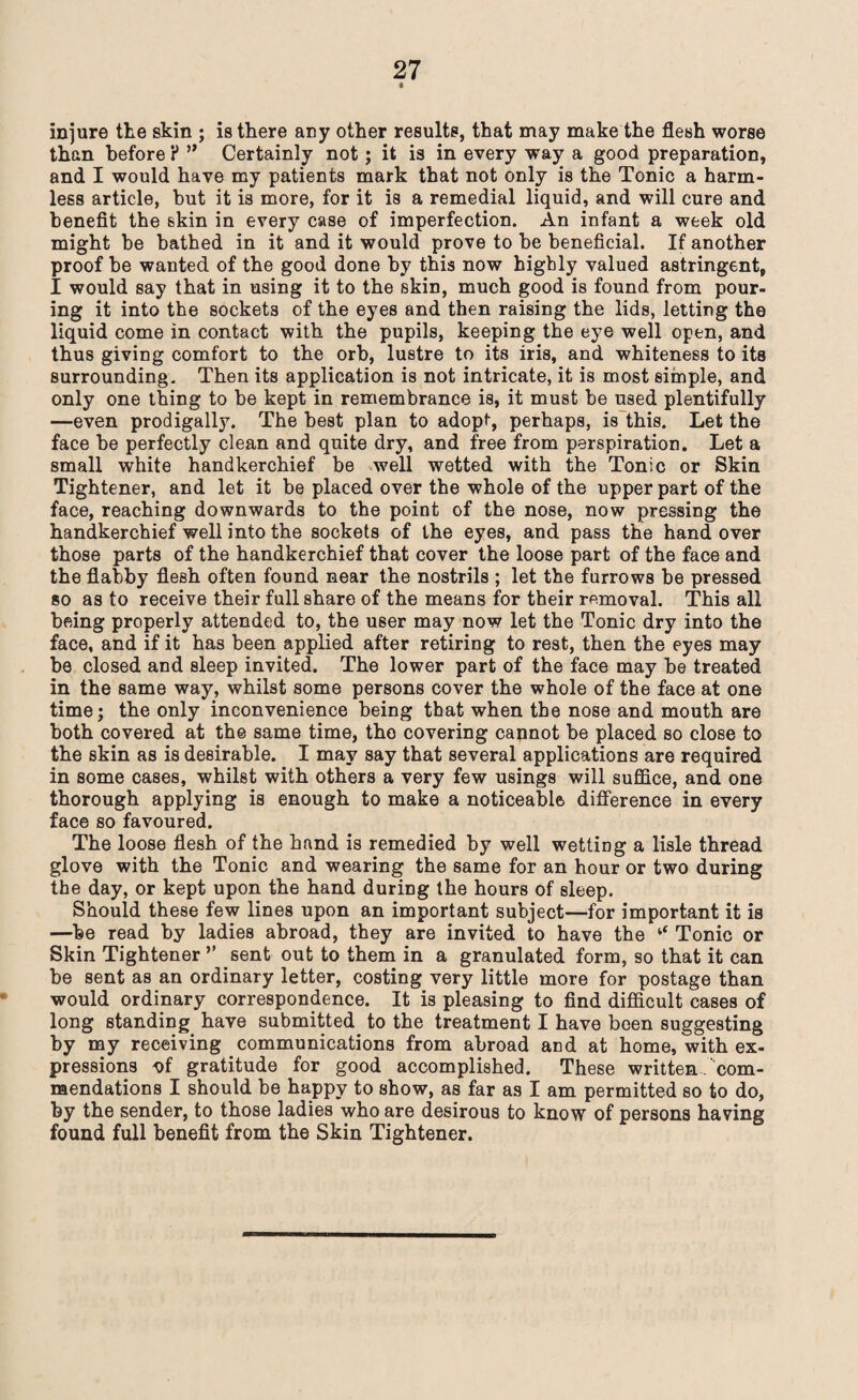4 injure the skin ; is there any other results, that may make the flesh worse than before P ” Certainly not; it is in every way a good preparation, and I would have my patients mark that not only is the Tonic a harm¬ less article, but it is more, for it is a remedial liquid, and will cure and benefit the skin in every case of imperfection. An infant a week old might be bathed in it and it would prove to he beneficial. If another proof he wanted of the good done by this now highly valued astringent, I would say that in using it to the skin, much good is found from pour¬ ing it into the sockets of the eyes and then raising the lids, letting the liquid come in contact with the pupils, keeping the eye well open, and thus giving comfort to the orb, lustre to its iris, and whiteness to its surrounding. Then its application is not intricate, it is most simple, and only one thing to he kept in remembrance is, it must be used plentifully —even prodigally. The best plan to adopt, perhaps, is this. Let the face be perfectly clean and quite dry, and free from perspiration. Let a small white handkerchief be well wetted with the Tonic or Skin Tightener, and let it be placed over the whole of the upper part of the face, reaching downwards to the point of the nose, now pressing the handkerchief well into the sockets of the eyes, and pass the handover those parts of the handkerchief that cover the loose part of the face and the flabby flesh often found near the nostrils ; let the furrows be pressed so as to receive their full share of the means for their removal. This all being properly attended to, the user may now let the Tonic dry into the face, and if it has been applied after retiring to rest, then the eyes may be closed and sleep invited. The lower part of the face may be treated in the same way, whilst some persons cover the whole of the face at one time; the only inconvenience being that when the nose and mouth are both covered at the same time, the covering cannot be placed so close to the skin as is desirable. I may say that several applications are required in some cases, whilst with others a very few usings will suffice, and one thorough applying is enough to make a noticeable difference in every face so favoured. The loose flesh of the hand is remedied by well wettiDg a lisle thread glove with the Tonic and wearing the same for an hour or two during the day, or kept upon the hand during the hours of sleep. Should these few lines upon an important subject—for important it is —be read by ladies abroad, they are invited to have the ‘‘ Tonic or Skin Tightener ’’ sent out to them in a granulated form, so that it can be sent as an ordinary letter, costing very little more for postage than would ordinary correspondence. It is pleasing to find difficult cases of long standing have submitted to the treatment I have been suggesting by my receiving communications from abroad and at home, with ex¬ pressions ^>f gratitude for good accomplished. These written com¬ mendations I should be happy to show, as far as I am permitted so to do, by the sender, to those ladies who are desirous to know of persons having found full benefit from the Skin Tightener.