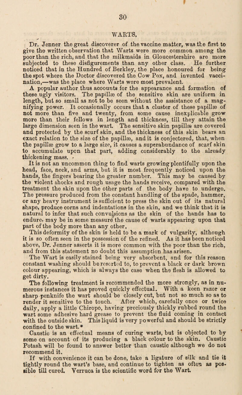 ! WARTS. Dr. Jenner the great discoverer of the vaccine matter, was the first to give the written observation that Warts were more common among the poor than the rich, and that the milkmaids in Gloucestershire are more subjected to these disfigurements than any other class. He further noticed that in the Hundred of Berkley, the place honoured for being the spot where the Doctor discovered the Cow Pox, and invented vacci¬ nation,—was the place where Warts were most prevalent. A popular author thus acoounts for the appearance and formation of these ugly visitors. The papillse of the sensitive skin are uniform in length, but so small as not to he seen without the assistance of a mag¬ nifying power. It occasionally occurs that a cluster of these papillae of not more than five and twenty, from some cause inexplicable grow more than their fellows in length and thickness, till they attain the large dimension seen in the wart. The sensitive skin papillae are covered and protected by the scurf skin, and the thickness of this skin bears an exact relation to the size of the papillae, and it is conjectered, that, when the papillae grow to a large size, it causes a superabundance of scarf skin to accumulate upon that part, adding considerably to the already thickening mass. - It is not an uncommon thing to find warts growing plentifully upon the head, face, neck, and arms, but it is most frequently noticed upon the hands, the fingers hearing the greater number. This may be caused by the violent shocks and rough usage the hands receive, compared with the treatment the skin upon the other parts of the body have to undergo. The pressure produced from the constant handling of the spade, hammer, or any heavy instrument is sufficient to press the skin out of its natural shape, produce corns and indentations in the skin, and we think that it is natural to infer that such convulsions as the skin of the hands has to endure, may be in some measure the cause of warts appearing upon that part of the body more than any other. This deformity of the skin is held to be a mark of vulgarity, although it is so often seen in the possession of the refined. As it has been noticed above, Dr. Jenner asserts it is more common with the poor than the rich, and from this statement no doubt this assumption has arisen. The Wart is easily stained being very absorbent, and for this reason constant washing should be resorted to, to prevent a black or dark brown colour appearing, which is always the case when th9 flesh is allowed to get dirty. The following treatment is recommended the more strongly, as in nu¬ merous instances it has proved quickly effectual. With a keen razor or sharp-penknife the wart should be closely cut, but not so much so as to render it sensitive to the touch. After which, carefully once or twice daily, apply a little Chiropo, having preciously thickly rubbed round the wart some adhesive hard grease to prevent the fluid coming in contact with the outside skin. This liquid is very powerful and should be strictly confined to the wart. * Caustic is an effectual means of curing warts, but is objected to by some on account of its producing a black colour to the skin. Caustic Potash will be found to answer better than caustic although we do not recommend it. If with convenience it can be done, take a ligature of silk and tie it tightly round the wart’s base, and continue to tighten as often as pos¬ sible till cured. Verruca is the scientific word for the Wart.