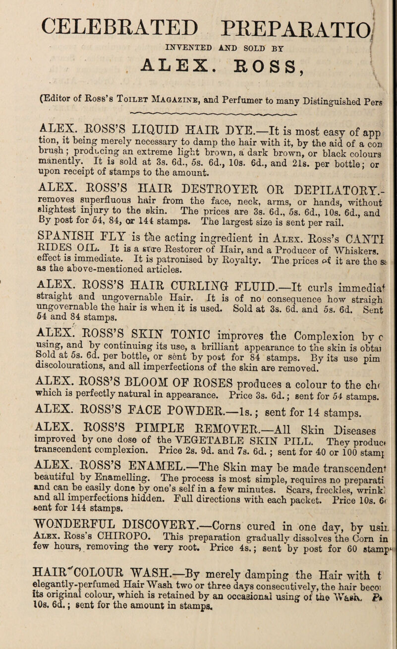 CELEBRATED PREPARATIO, INVENTED AND SOLD BY ALEX. ROSS, (Editor of Ross’s Toilet Magazine, and Perfumer to many Distinguished Pers ALEX. ROSS’S LIQUID HAIR DYE.—It is most easy of app tion, it being merely necessary to damp the hair with it, by the aid of a con brush; producing an extreme light brown, a dark brown, or black colours manently.. It is sold at 3s. 6d., 5s. 6d., 10s. 6d., and 21s. per bottle; or upon receipt of stamps to the amount. ALEX. ROSS’S HAIR DESTROYER OR DEPILATORY.- removes superfluous hair from the face, neck, arms, or hands, without slightest injury to the skin. The prices are 3s. 6d., 5s. 6d., 10s. 6d., and By post for 54, 84, or 144 stamps. The largest size is sent per rail. SPANISH ELY is the acting ingredient in Alex. Ross’s CANTI RIDES OIL. It is a stire Restorer of Hair, and a Producer of Whiskers, effect is immediate. It is patronised by Royalty. The prices of it are the st as the above-mentioned articles. ALEX. ROSS’S HAIR CURLING ELTTID.—It curls immedia* straight and ungovernable Hair. It is of no consequence how straigh ungovernable the hair is when it is used. Sold at 3s. 6d. and 5s. 6d. Sent 64 and 84 stamps. ALEX. ROSS’S. SKIN TOXIC improves the Complexion by c using, and by continuing its use, a brilliant appearance to the skin is obtaj Sold at 5s. (3d. per bottle, or sent by post for 84 stamps. By its use pirn discolourations, and all imperfections of the skin are removed. ALEX. ROSS’S BLOOM OE ROSES produces a colour to the chf which is perfectly natural in appearance. Price 3s. 6d.; sent for 54 stamps. ALEX. ROSS’S EACE POWDER.—Is.; sent for 14 stamps. ALEX. ROSS S PIMPLE REMOVER.—All Skin Diseases improved by one dose of the VEGETABLE SKIN PILL. They product transcendent complexion. Price 2s. 9d. and 7s. 6d. ; sent for 40 or 100 stamj ALEX. ROSS S ENAMEL.—The Skin may he made transcendent beautiful by Enamelling. The process is most simple, requires no preparati and can be easily done by one’s self in a few minutes. Scars, freckles, wrink: and all imperfections hidden. Full directions with each packet. Price 10s. 6< bent for 144 stamps. WONDEREUL DISCOVERY.—Corns cured in one day, by usiL Alex. Ross s CHIROPO. This preparation gradually dissolves the Com in few hours, removing the very root. Price 4s.; sent by post for 60 stamp HAIR COLOUR WASH.—By merely damping the Hair with t elegantly-perfumed Hair Wash two or three days consecutively, the hair beco: its original colour, which is retained by an occasional using of the W&stv, P* 10s. 6d.; sent for the amount in stamps.