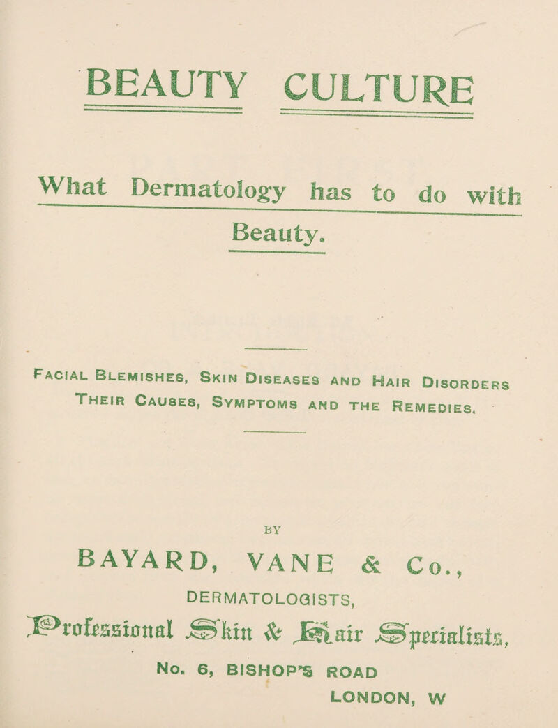 BEAUTY CULTURE %Vhat Dermatology has to do with Beauty, Facial Blemishes, Skin Diseases and Hair Disorders Their Causes, Symptoms and the Remedies. BY BAYARD, VANE & Co,, DERMATOLOGISTS, !3P*r0£esst0ttaI ^fliin & J^lair .specialists, No. 6, BISHOPS ROAD LONDON, W