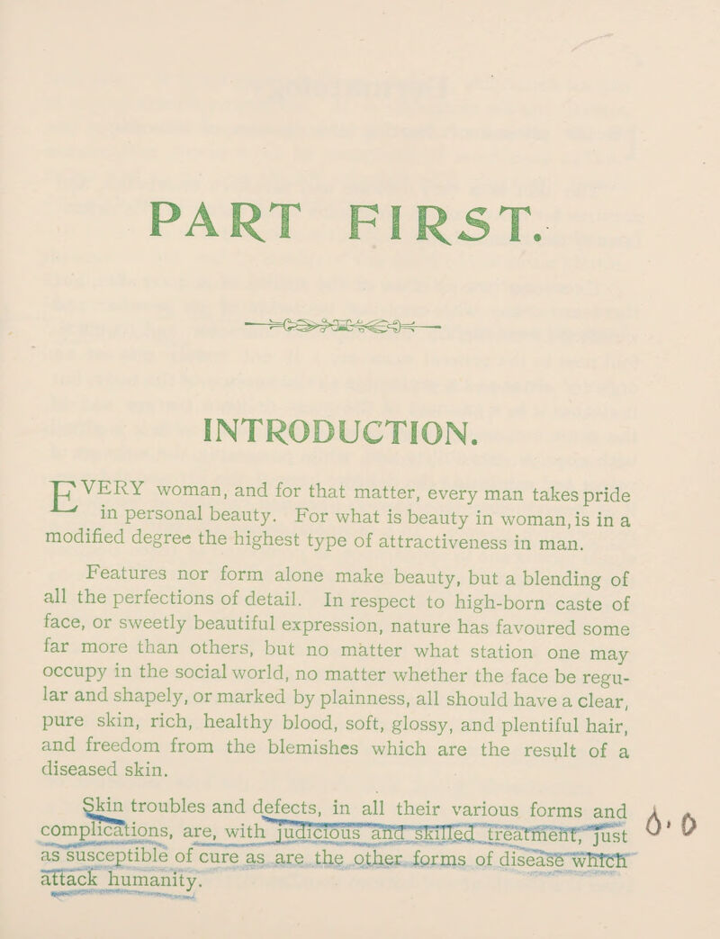 PART FIRST. INTRODUCTION. 'E'VERY woman, and for that matter, every man takes pride in personal beauty. For what is beauty in woman, is in a modified degree the highest type of attractiveness in man. Features nor form alone make beauty, but a blending of all the perfections of detail. In respect to high-born caste of face, or sweetly beautiful expression, nature has favoured some far more than others, but no matter what station one may occupy in the social world, no matter whether the face be regu¬ lar and shapely, or marked by plainness, all should have a clear, pure skin, rich, healthy blood, soft, glossy, and plentiful hair, and freedom from the blemishes which are the result of a diseased skin. SMn troubles and defects, in all their various forms and complications, are, withj uclicio u s hand' skilled treatrhehf .' '’Jiist as susceptible of cure as are the other forms of disease wHch aftack humanity.