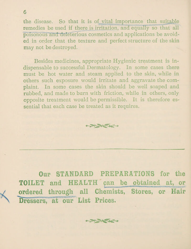 the disease. So that it is of vital importance that suitable remedies be used if there is irritation, and equally so that all poisonous 'anlT'deleterious cosmetics and applications be avoid¬ ed in order that the texture and perfect structure of the skin may not be destroyed. Besides medicines, appropriate Hygienic treatment is in¬ dispensable to successful Dermatology. In some cases there must be hot water and steam applied to the skin, while in others such exposure would irritate and aggravate the com¬ plaint. In some cases the skin should be well soaped and rubbed, and made to burn with friction, while in others, only opposite treatment would be permissible. It is therefore es¬ sential that each case be treated as it requires. Our STANDARD PREPARATIONS for the TOILET and HEALTH pan be obtained at, or ordered through all Chemists, Stores, or Hair Dressers, at our List Prices.