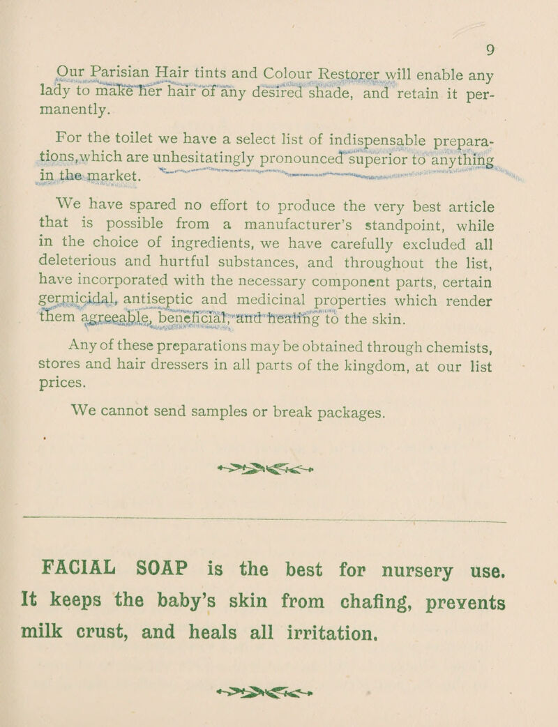 Our Parisian Hair tints and Colour Restorer will enable any lady to maReHer hair of any desired shade, and retain it per¬ manently. For the toilet we have a select list of indispensable prepara¬ tions,which are unhesitatingly pronounced superior to anything in th© market. ^—— -- - We have spared no effort to produce the very best article that is possible from a manufacturer’s standpoint, while in the choice of ingredients, we have carefully excluded all deleterious and hurtful substances, and throughout the list, have incorporated with the necessary component parts, certain germicidal, antiseptic and medicinal properties which render ffiem agreeable, beneficial;-;and: healing’ to the skin. Any of these preparations may be obtained through chemists, stores and hair dressers in all parts of the kingdom, at our list prices. We cannot send samples or break packages. FACIAL SOAP is the best for nursery use. It keeps the baby’s skin from chafing, prevents