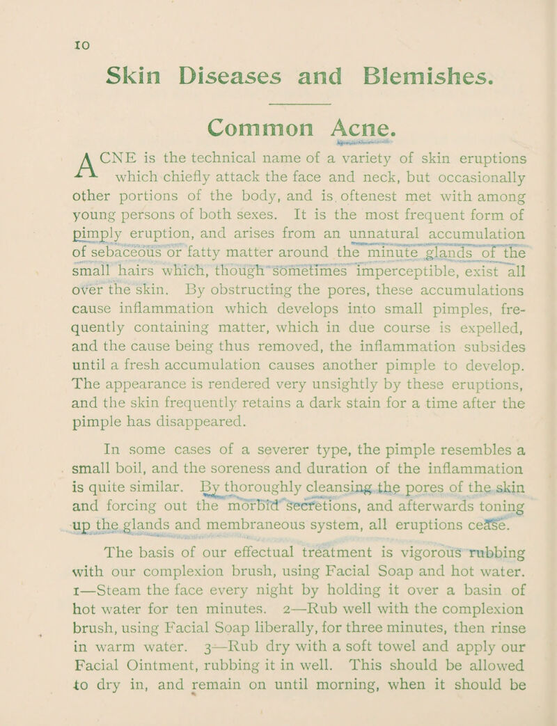 Skin Diseases and Blemishes Common Acne. A CNE is the technical name of a variety of skin eruptions which chiefly attack the face and neck, but occasionally other portions of the body, and is.oftenest met with among young persons of both sexes. It is the most frequent form of pimply eruption, and arises from an unnatural accumulation of sebaceous or fatty matter around the minute glands of the small hairs which, though sometimes imperceptible, exist all over the skin. By obstructing the pores, these accumulations cause inflammation which develops into small pimples, fre¬ quently containing matter, which in due course is expelled, and the cause being thus removed, the inflammation subsides until a fresh accumulation causes another pimple to develop. The appearance is rendered very unsightly by these eruptions, and the skin frequently retains a dark stain for a time after the pimple has disappeared. In some cases of a severer type, the pimple resembles a small boil, and the soreness and duration of the inflammation is quite similar. By thoroughly cleansing tlip pores of the skin and forcing out the morbid secretions, and afterwards toning up the glands and membraneous system, all eruptions ceSSe. The basis of our effectual treatment is vigorous rubbing with our complexion brush, using Facial Soap and hot water, i—Steam the face every night by holding it over a basin of hot water for ten minutes. 2—Rub well with the complexion brush, using Facial Soap liberally, for three minutes, then rinse in warm water. 3—Rub dry with a soft towel and apply our Facial Ointment, rubbing it in well. This should be allowed to dry in, and remain on until morning, when it should be