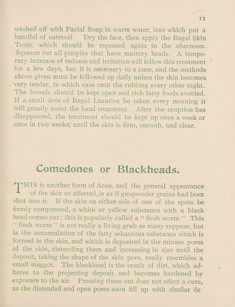 washed off with Facial Soap in warm water, into which put a handful of oatmeal. Dry the face, then apply the Regal Skin Tonic, which should be repeated again in the afternoon. Squeeze out all pimples that have mattery heads. A tempo¬ rary increase of redness and irritation will follow this treatment for a few days, but it is necessary to a cure, and the methods above given must be followed up daily unless the skin becomes very tender, in which case omit the rubbing every other night. The bowels should be kept open and rich fatty foods avoided. If a small dose of Regal Laxative be taken every morning it will greatly assist the local treatment. After the eruption has disappeared, the treatment should be kept up once a week or once in two weeks, until the skin is firm, smooth, and clear. Comedones or Blackheads. HIS is another form of Acne, and the general appearance of the skin so affected, is as if gunpowder grains had been shot into it. If the skin on either side of one of the spots be firmly compressed, a white or yellow substance with a black head comes out; this is popularly called a “ flesh worm.” This “ flesh worm ” is not really a living grub as many suppose, but is the accumulation of the fatty sebaceous substance which is formed in the skin, and which is deposited in the minute pores of the skin, distending them and increasing in size until the deposit, taking the shape of the skin pore, really resembles a small maggot. The blackhead is the result of dirt, which ad¬ heres to the projecting deposit and becomes hardened by exposure to the air. Pressing these out does not effect a cure, as the distended and open pores soon fill up with similar de
