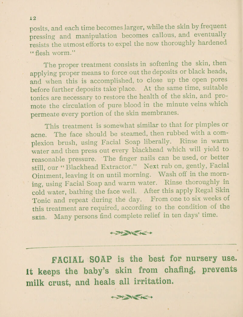 posits, and each time becomes larger, while the skin by frequent- pressing and manipulation becomes callous, and eventual!} resists the utmost efforts to expel the now thoroughly hardened “ flesh worm.” The proper treatment consists in softening the skin, then applying proper means to force out the deposits or black heads, and when this is accomplished, to close up the open pores before further deposits take place. At the same time, suitable tonics are necessary to restore the health of the skin, and pro¬ mote the circulation of pure blood in the minute veins which permeate every portion of the skin membranes. This treatment is somewhat similar to that for pimples or acne. The face should be steamed, then rubbed with a com¬ plexion brush, using Facial Soap liberally. Rinse in warm water and then press out every blackhead which will yield to reasonable pressure. The finger nails can be used, or bettei still, our “ Blackhead Extractor.” Next rub on, gently, Facial Ointment, leaving it on until morning. Wash off in the morn¬ ing, using Facial Soap and warm water. Rinse thoroughly in cold water, bathing the face well. After this apply Regal Skin 'Ionic and repeat during the day. From one to six weeks of this treatment are required, according to the condition of the sKin. Many persons find complete relief in ten days’ time. FACIAL SOAP is the best for nursery use. It keeps the baby’s skin from chafing, prevents