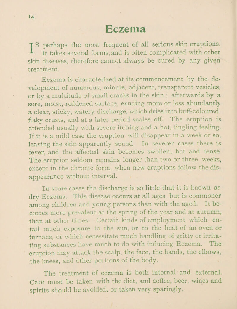 Eczema IS perhaps the most frequent of all serious skin eruptions. It takes several forms, and is often complicated with other skin diseases, therefore cannot always be cured by any given treatment. Eczema is characterized at its commencement by the de¬ velopment of numerous, minute, adjacent, transparent vesicles, or by a multitude of small cracks in the skin ; afterwards by a sore, moist, reddened surface, exuding more or less abundantly a clear, sticky, watery discharge, which dries into buff-coloured flaky crusts, and at a later period scales off. The eruption is attended usually with severe itching and a hot, tingling feeling. If it is a mild case the eruption will disappear in a week or so, leaving the skin apparently sound. In severer cases there is fever, and the affected skin becomes swollen, hot and tense The eruption seldom remains longer than two or three weeks, except in the chronic form, when new eruptions follow the dis¬ appearance without interval. In some cases the discharge is so little that it is known as dry Eczema. This disease occurs at all ages, but is commoner among children and young persons than with the aged. It be¬ comes more prevalent at the spring of the year and at autumn, than at other times. Certain kinds of employment which en¬ tail much exposure to the sun, or to the heat of an oven or furnace, or which necessitate much handling of gritty or irrita¬ ting substances have much to do with inducing Eczema. The eruption may attack the scalp, the face, the hands, the elbows, the knees, and other portions of the body. The treatment of eczema is both internal and external. Care must be taken with the diet, and coffee, beer, wines and spirits should be avoided, or taken very sparingly.