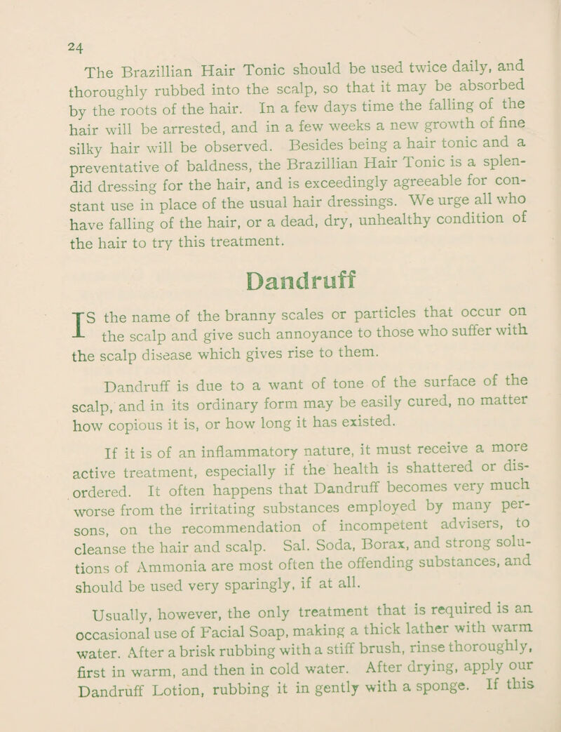 The Brazillian Hair Tonic should be used twice daily, and thoroughly rubbed into the scalp, so that it may be. absorbed by the roots of the hair. In a few days time the falling of the hair will be arrested, and in a few weeks a new growth of fine silky hair will be observed. Besides being a hair tonic and a preventative of baldness, the Brazillian Hair Ionic is a splen¬ did dressing for the hair, and is exceedingly agreeable for con¬ stant use in place of the usual hair dressings. We urge all who have falling of the hair, or a dead, dry, unhealthy condition of the hair to try this treatment. TS the name of the branny scales or particles that occur on J- the scalp and give such annoyance to those who suffer with the scalp disease which gives rise to them. Dandruff is due to a want of tone of the surface of the scalp, and in its ordinary form may be easily cured, no matter how copious it is, or how long it has existed. If it is of an inflammatory nature, it must receive a more active treatment, especially if the health is shattered or dis¬ ordered. It often happens that Dandruff becomes very much worse from the irritating substances employed by many per¬ sons, on the recommendation of incompetent advisers, to cleanse the hair and scalp. Sal. Soda, Borax, and strong solu¬ tions of Ammonia are most often the offending substances, and should be used very sparingly, if at all. Usually, however, the only treatment that is required is an occasional use of Facial Soap, making a thick lathei with warm water. After a brisk rubbing with a stiff brush, rinse thoroughly, first in warm, and then in cold water. After drying, apply our Dandruff Lotion, rubbing it in gently with a sponge. If this
