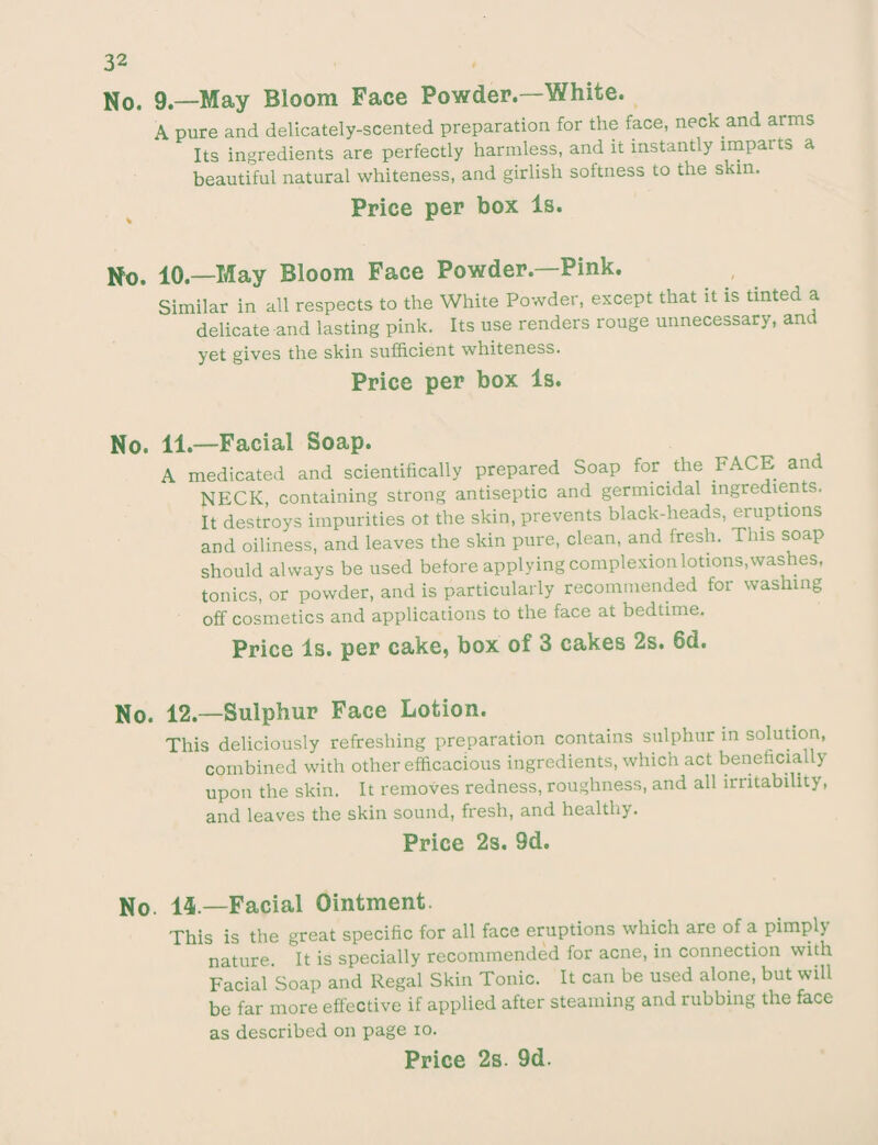 No. 9—May Bloom Face Powder.—White. A pure and delicately-scented preparation for the face, neck and arms Its ingredients are perfectly harmless, and it instantly imparts a beautiful natural whiteness, and girlish softness to the skin. Price per box Is. No. 10.—May Bloom Face Powder—Pink. Similar in all respects to the White Powder, except that it is tinted a delicate and lasting pink. Its use renders rouge unnecessary, and yet gives the skin sufficient whiteness. Price per box Is. No. 11.—Facial Soap. A medicated and scientifically prepared Soap for the FACE and NECK, containing strong antiseptic and germicidal ingredients. It destroys impurities ot the skin, prevents black-heads, eruptions and oiliness, and leaves the skin pure, clean, and fresh. This soap should always be used before applying complexion lotions,washes, tonics, or powder, and is particularly recommended for washing off cosmetics and applications to the face at bedtime. Price Is. per cake, box of 3 cakes 2s. 6d. No. 12.—Sulphur Face Lotion. This deliciously refreshing preparation contains sulphur in solution, combined with other efficacious ingredients, which act beneficially upon the skin. It removes redness, roughness, and all irritability, and leaves the skin sound, fresh, and healthy. Price 2s. 9d. No. 14.—Facial Ointment. This is the great specific for all face eruptions which are of a pimph nature. It is specially recommended for acne, in connection with Facial Soap and Regal Skin Tonic. It can be used alone, but will be far more effective if applied after steaming and rubbing the face as described on page 10.
