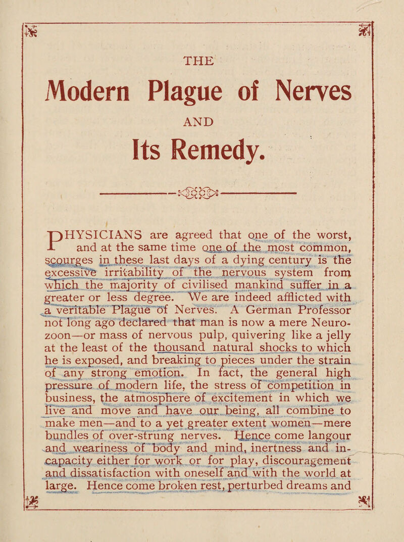 Modern Plague of Nerves AND Its Remedy. PHYSICIANS are agreed that one of the worst, and at the same time one of the most common, scourges in these last days of a dying century is the excessive irritability of the nervous system from which the majority of civilised mankind suffer in a greater or less degree. We are indeed afflicted with a veritable Plague of Nerves. A German Professor not long ago declared that man is now a mere Neuro- zoon—or mass of nervous pulp, quivering like a jelly at the least of the thousand natural shocks to which he is exposed, and breaking to pieces under the strain of any strong emotion. In fact, the general high pressure of modern life, the stress of competition in business, the atmosphere of excitement in which we live and move and have our being, all combine to make men—and to a yet greater extent women—mere bundles of over-strung nerves. Hence come langour and weariness of body and mind, inertness and in¬ capacity either for work or for play, discouragement and dissatisfaction with oneself and with the world, at Hence come broken rest, perturbed dreams and