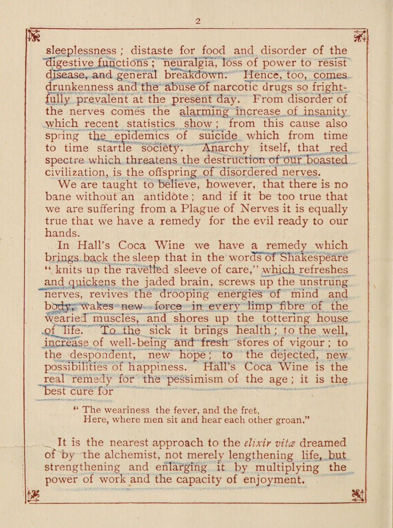 M M sleeplessness ; distaste for food and disorder of the digestive functions ; neuralgia, loss of power to resist disease, and general breakdown. Hence, too, conies drunkenness and the abuse of narcotic drugs so fright¬ fully prevalent at the present day. From disorder of the nerves comes the alarming increase of insanity which recent statistics show ; from this cause also spring tli^ epidemics of suicide which from time to time startle society. Anarchy itself, that red spectre which threatens the destruction of our boasted civilization, is the offspring of disordered nerves. We are taught to believe, however, that there is no bane without an antidote; and if it be too true that we are suffering from a Plague of Nerves it is equally true that we have a remedy for the evil ready to our hands. In Hall’s Coca Wine we have a remedy which brings back the sleep that in the worcfsoT Shakespeare “ knits up the ravelled sleeve of care,” which refreshes and quickens the jaded brain, screws up the unstrung “nerves, revives the drooping energies of mind and body, wakes new force in every limp fibre of the wearied muscles, and shores up the tottering house of life. To the sick it brings health; to the well, increase of well-being and fresh stores of vigour; to the despondent, new' hope; to the dejected, new possibilities of happiness. Hall’s Coca Wine is the real remedy for the pessimism of the age ; it is the best cure for “ The weariness the fever, and the fret, Here, where men sit and hear each other groan.” It is the nearest approach to the elixir vita dreamed of by the alchemist, not merely lengthening life, but strengthening and enlarging it by multiplying the power of work and the capacity of enjoyment.