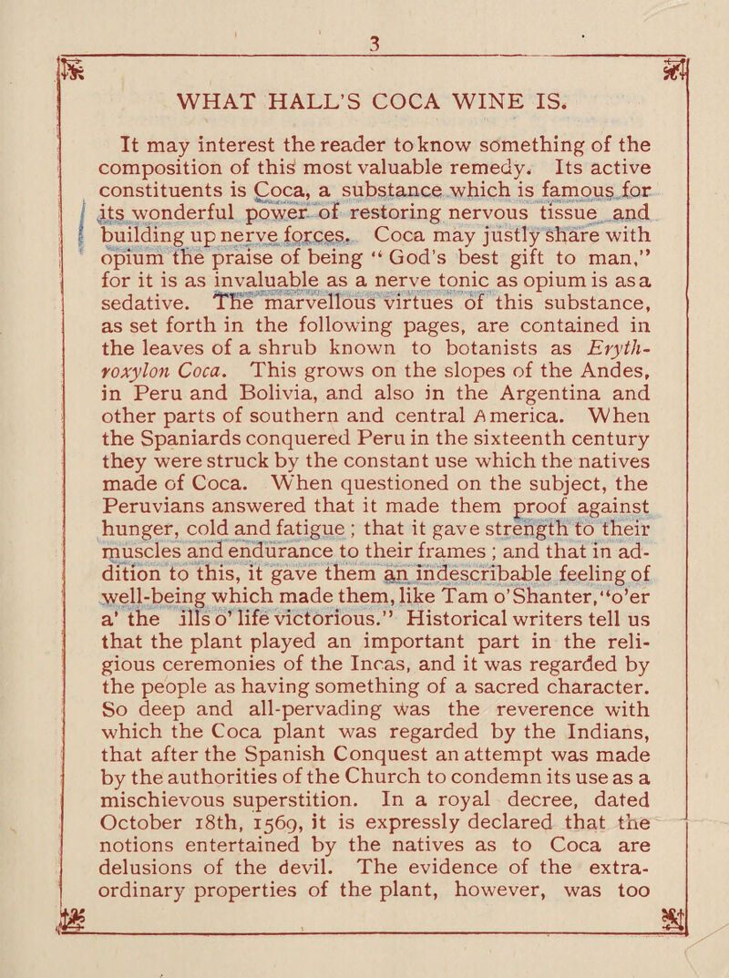 WHAT HALL’S COCA WINE IS. It may interest the reader to know something of the composition of thi^ most valuable remedy. Its active constituents is Coca, a substance which is famous for its wonderful power of restoring nervous tissue and | building up nerve forces. Coca may justly share with opium the praise of being “ God’s best gift to man,” for it is as invaluable as a nerve tonic as opium is as a sedative. The marvellous virtues of this substance, as set forth in the following pages, are contained in the leaves of a shrub known to botanists as Eryth- roxylon Coca. This grows on the slopes of the Andes, in Peru and Bolivia, and also in the Argentina and other parts of southern and central America. When the Spaniards conquered Peru in the sixteenth century they were struck by the constant use which the natives made of Coca. When questioned on the subject, the Peruvians answered that it made them proof against hunger, cold and fatigue ; that it gave strength to their muscles and endurance to their frames ; and that in ad¬ dition to this, it gave them an indescribable feeling of well-being which made them, like Tam o’Shanter,“o’er a’the ills o’life victorious.” Historical writers tell us that the plant played an important part in the reli¬ gious ceremonies of the Incas, and it was regarded by the people as having something of a sacred character. So deep and all-pervading was the reverence with which the Coca plant was regarded by the Indians, that after the Spanish Conquest an attempt was made by the authorities of the Church to condemn its use as a mischievous superstition. In a royal decree, dated October 18th, 1569, it is expressly declared that the notions entertained by the natives as to Coca are delusions of the devil. The evidence of the extra¬ ordinary properties of the plant, however, was too jg_,_,_1