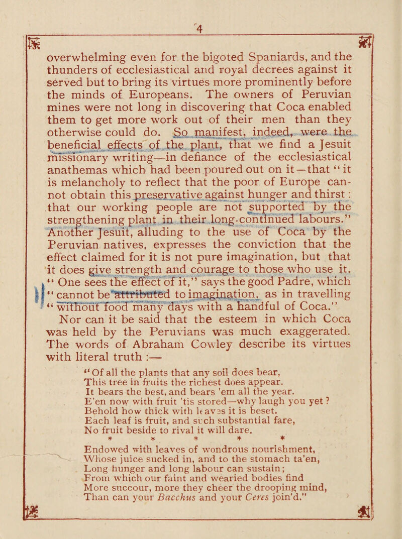 m %l overwhelming even for the bigoted Spaniards, and the thunders of ecclesiastical and royal decrees against it served but to bring its virtues more prominently before the minds of Europeans. The owners of Peruvian mines were not long in discovering that Coca enabled them to get more work out of their men than they otherwise could do. £>o .manifest, indeed, were the beneficial effects of the plant, that we find a Jesuit missionary writing—in defiance of the ecclesiastical anathemas which had been poured out on it—that “ it is melancholy to reflect that the poor of Europe can¬ not obtain this preservative against hunger and thirst: that our working people are not supported by the strengthening plant in their long-continued labours.” Another Jesuit, alluding to the use of Coca by the Peruvian natives, expresses the conviction that the effect claimed for it is not pure imagination, but that it does give strength and courage to those who use it. v “ One sees the effect of it,” says the good Padre, which If” cannot be'attribtrted to imagination, as in travelling *“ without food many days with a handful of Coca.” Nor can it be said that the esteem in which Coca was held by the Peruvians was much exaggerated. The words of Abraham Cowley describe its virtues with literal truth :— ‘‘Of all the plants that any soil does bear, This tree in fruits the richest does appear. It bears the best, and bears ’em all the year. E’en now with fruit ’tis stored—why laugh you yet ? Behold how thick with haves it is beset. Each leaf is fruit, and such substantial fare, No fruit beside to rival it will dare. * * * * * Endowed with leaves of wondrous nourishment, Whose juice sucked in, and to the stomach ta’en, Long hunger and long labour can sustain; From which our faint and wearied bodies find More succour, more they cheer the drooping mind, Than can your Bacchus and your Ceres join'd.