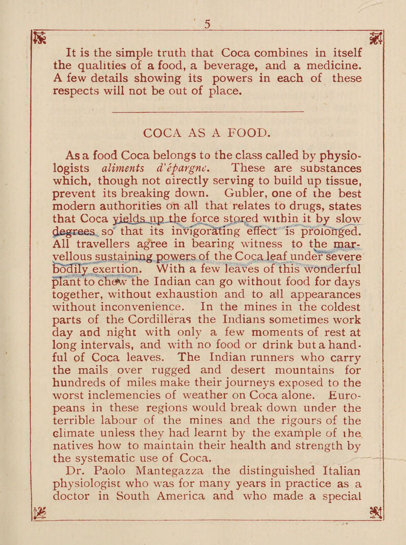 It is the simple truth that Coca combines in itself the qualities of a food, a beverage, and a medicine. A few details showing its powers in each of these respects will not be out of place. COCA AS A FOOD. As a food Coca belongs to the class called by physio¬ logists aliments d'epargne. These are substances which, though not directly serving to build up tissue, prevent its breaking down. Gubler, one of ihe best modern authorities on all that relates to drugs, states that Coca yields up the force stored within it by slow degrees so that its invigorating effect is prolonged. All travellers agree in bearing witness to the mar¬ vellous sustaining powers of the Coca leaf under severe bodily exertion. With a few leaves of this wonderful plant to'cSePW the Indian can go without food for days together, without exhaustion and to all appearances without inconvenience. In the mines in the coldest parts of the Cordilleras the Indians sometimes work day and night with only a few moments of rest at long intervals, and with no food or drink but a hand¬ ful of Coca leaves. The Indian runners who carry the mails over rugged and desert mountains for hundreds of miles make their journeys exposed to the worst inclemencies of weather on Coca alone. Euro¬ peans in these regions would break down under the terrible labour of the mines and the rigours of the climate unless they had learnt by the example of ihe natives how to maintain their health and strength by the systematic use of Coca. Dr. Paolo Mantegazza the distinguished Italian physiologist who was for many years in practice as a doctor in South America and who made a special