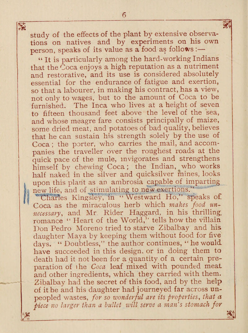 study of the effects of the plant by extensive observa¬ tions on natives and by experiments on his own person, speaks of its value as a food as follows:— “ It is particularly among the hard-working Indians that the Coca enjoys a high reputation as a nutriment and restorative, and its use is considered absolutely essential for the endurance of fatigue and exertion, so that a labourer, in making his contract, has a view, not only to wages, but to the amount of Coca to be furnished. The Inca who lives at a height of seven to fifteen thousand feet above the level of the sea, and whose meagre fare consists principally of maize, some dried meat, and potatoes of bad quality, believes that he can sustain his strength solely by the use of Coca ; the porter, who carries the mail, and accom¬ panies the traveller over the roughest roads at the quick pace of the mule, invigorates and strengthens himself by chewing Coca ; the Indian, who works half naked in the silver and quicksilver mines, looks t upon this plant as an ambrosia capable of imparting II new life, and of stimulating to new exertions.” 1 ^Charles Kingsley, in - Westward Ho,” speaks o£ Coca as the miraculous herb which makes food un¬ necessary, and Mr. Rider Haggard, in his thrilling, romance “ Heart of the World,” tells how the villain Don Pedro Moreno tried to starve Zibalbay and his daughter Maya by keeping them without food for five days. “ Doubtless,” the author continues, “ he would have succeeded in this design, or in doing them to death had it not been for a quantity of a certain pre¬ paration of ihe Coca leaf mixed with pounded meat and other ingredients, which they carried with them. Zibalbay had the secret of this food, and by the help of it he and his daughter had journeyed far across un¬ peopled wastes, for so wonderful are its properties, that a piece no larger than a bullet will serve a man's stomach for