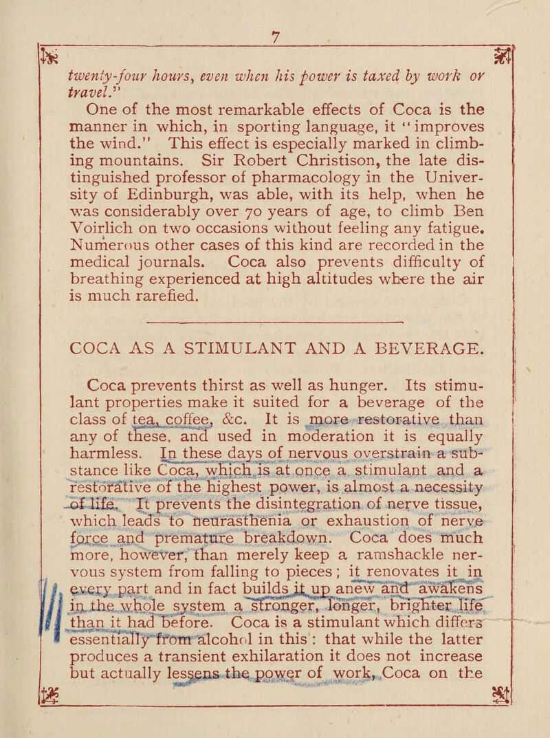 Its*' twenty-four hours, even when his power is taxed by work or travel.'1' One of the most remarkable effects of Coca is the manner in which, in sporting language, it “improves the wind.” This effect is especially marked in climb¬ ing mountains. Sir Robert Christison, the late dis¬ tinguished professor of pharmacology in the Univer¬ sity of Edinburgh, was able, with its help, when he was considerably over 70 years of age, to climb Ben Voirlich on two occasions without feeling any fatigue. Numerous other cases of this kind are recorded in the medical journals. Coca also prevents difficulty of breathing experienced at high altitudes where the air is much rarefied. T COCA AS A STIMULANT AND A BEVERAGE. Coca prevents thirst as well as hunger. Its stimu¬ lant properties make it suited for a beverage of the class of tea, coffee, &c. It is more restorative than any of tfiese. and used in moderation it is equally harmless. In these days of nervous overstrain a sub¬ stance like Coca, which,is at once a stimulant and a restorative of the highest power, is almost a necessity .of life. It prevents the disintegration of nerve tissue, which leads to neurasthenia or exhaustion of nerve force and premature breakdown. Coca does much more, however, than merely keep a ramshackle ner¬ vous system from falling to pieces; it renovates it in every part and in fact builds it, up anew and awakens in. the whole system a stronger, longer, brighter life than it had before. Coca is a stimulant which differs essentially from alcohol in this : that while the latter produces a transient exhilaration it does not increase but actually lessens the power of work, Coca on the