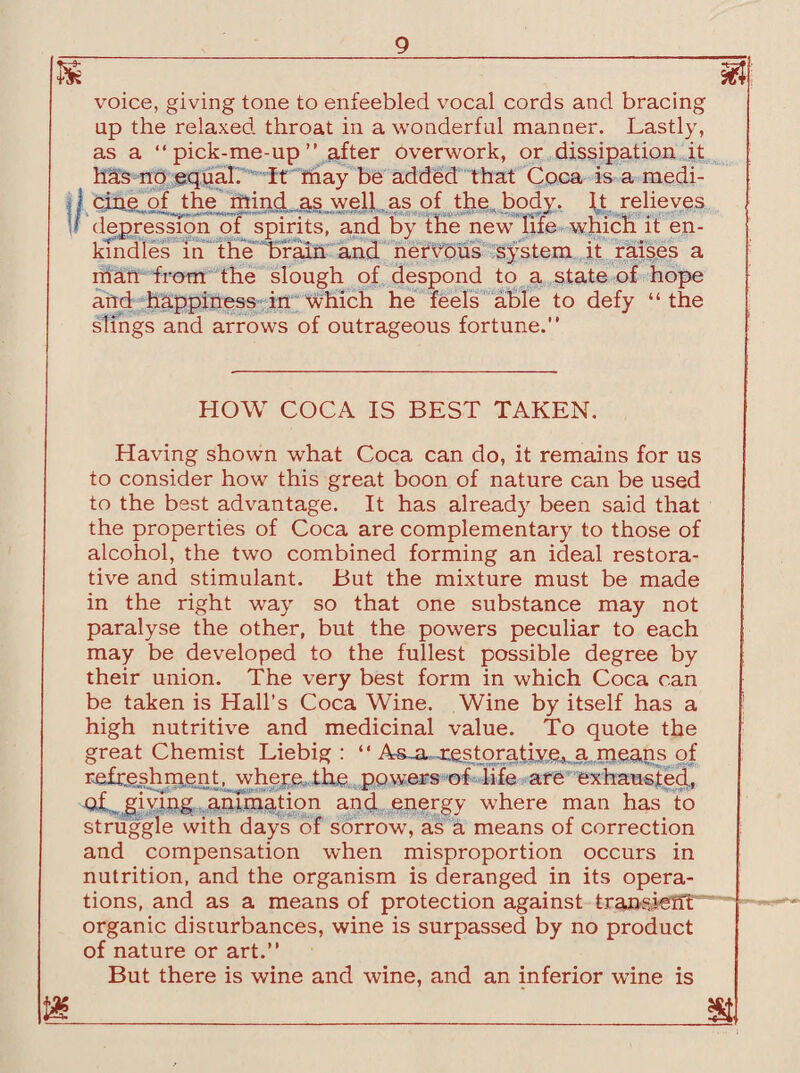 m m voice, giving tone to enfeebled vocal cords and bracing up the relaxed, throat in a wonderful manner. Lastly, as a “pick-me-up” after overwork, or dissipation it has no equal. It may be added that Coca is a medi¬ cine of the mind as well as of the body. It relieves depression of spirits, and by the new life which it en¬ kindles in the brain and nervous system it raises a man from the slough of despond to a state of hope and happiness in which he feels able to defy “ the slings and arrows of outrageous fortune.” HOW COCA IS BEST TAKEN. Having shown what Coca can do, it remains for us to consider how this great boon of nature can be used to the best advantage. It has already been said that the properties of Coca are complementary to those of alcohol, the two combined forming an ideal restora¬ tive and stimulant. But the mixture must be made in the right way so that one substance may not paralyse the other, but the powers peculiar to each may be developed to the fullest possible degree by their union. The very best form in which Coca can be taken is Hall’s Coca Wine. Wine by itself has a high nutritive and medicinal value. To quote the great Chemist Liebig: “ As^ xestoratiy^ji. means of Refreshment, where the powers of life are exhausted, of giving animation and energy where man has to struggle with days of sorrow, as a means of correction and compensation when misproportion occurs in nutrition, and the organism is deranged in its opera¬ tions, and as a means of protection against transferft organic disturbances, wine is surpassed by no product of nature or art.” But there is wine and wine, and an inferior wane is ml