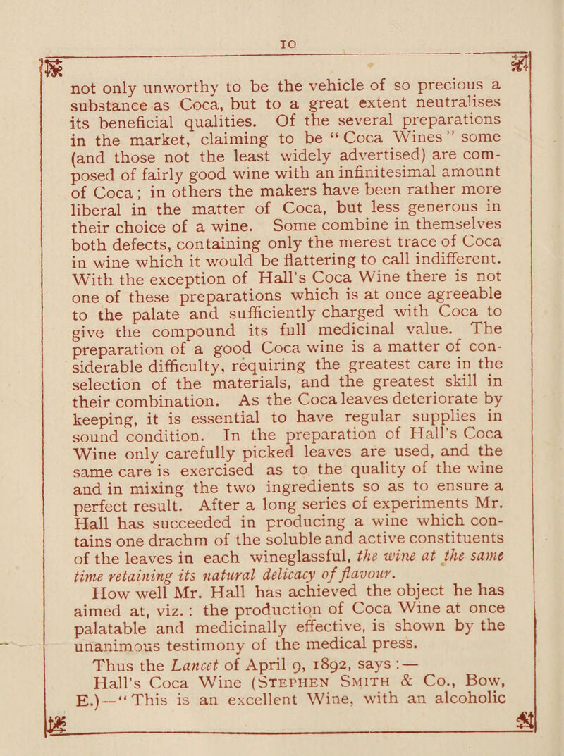 TO not only unworthy to be the vehicle of so precious a substance as Coca, but to a great extent neutralises its beneficial qualities. Of the several preparations in the market, claiming to be “Coca Wines” some (and those not the least widely advertised) are com¬ posed of fairly good wine with an infinitesimal amount of Coca; in others the makers have been rather more liberal in the matter of Coca, but less generous in their choice of a wine. Some combine in themselves both defects, containing only the merest trace of Coca in wine which it would be flattering to call indifferent. With the exception of Hall’s Coca Wine there is not one of these preparations which is at once agreeable to the palate and sufficiently charged with Coca to give the compound its full medicinal value. The preparation of a good Coca wine is a matter of con¬ siderable difficulty, requiring the greatest care in the selection of the materials, and the greatest skill in their combination. As the Coca leaves deteriorate by keeping, it is essential to have regular supplies in sound condition. In the preparation of Hall’s Coca Wine only carefully picked leaves are used, and the same care is exercised as to the quality of the wine and in mixing the two ingredients so as to ensure a perfect result. After a long series of experiments Mr. Hall has succeeded in producing a wine which con¬ tains one drachm of the soluble and active constituents of the leaves in each wineglassful, the wine at the same time retaining its natural delicacy of flavour. How well Mr. Hall has achieved the object he has aimed at, viz.: the production of Coca Wine at once palatable and medicinally effective, is shown by the unanimous testimony of the medical press. Thus the Lancet of April 9, 1892, says : — Hall’s Coca Wine (Stephen Smith & Co., Bow, E.) —“This is an excellent Wine, with an alcoholic m___S