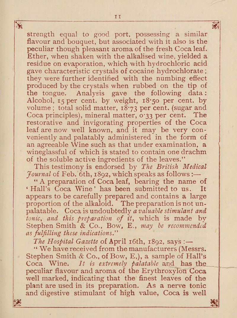 strength equal to good port, possessing a similar flavour and bouquet, but associated with it also is the peculiar though pleasant aroma of the fresh Coca leaf. Ether, when shaken with the alkalised wine, yielded a residue on evaporation, which with hydrochloric acid gave characteristic crystals of cocaine hydrochlorate ; they were further identified with the numbing effect produced by the crystals when rubbed on the tip of the tongue. Analysis gave the following data: Alcohol, 15 per cent, by weight, 18-50 per cent, by volume ; total solid matter, 18-73 Per cent, (sugar and Coca principles), mineral matter, 0-33 per cent. The restorative and invigorating properties of the Coca leaf are now well known, and it may be very con¬ veniently and palatably administered in the form of an agreeable Wine such as that under examination, a wineglassful of which is stated to contain one drachm of the soluble active ingredients of the leaves.” This testimony is endorsed by The British Medical Journal of Feb. 6th, 1892, which speaks as follows :— “ A preparation of Coca leaf, bearing the name of ‘Hall’s Coca Wine’ has been submitted to us. It appears to be carefully prepared and contains a large proportion of the alkaloid. The preparation is not un¬ palatable. Coca is undoubtedly a valuable stimulant and tonic, and this preparation of it, which is made by Stephen Smith & Co., Bow, E., may be recommended as fulfilling these indications. The Hospital Gazette of April 16th, 1892, says : — “ We have received from the manufacturers (Messrs. Stephen Smith & Co., of Bow, E,), a sample of Hall’s Coca Wine. It is extremely palatable and has the peculiar flavour and aroma of the Erythroxylon Coca well marked, indicating that the finest leaves of the plant are used in its preparation. As a nerve tonic and digestive stimulant of high value, Coca is well m_ ___m