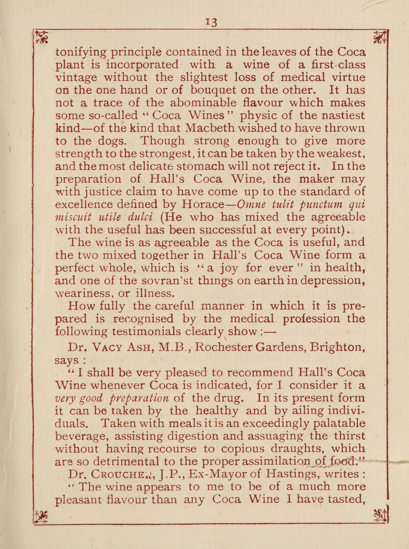 tonifying principle contained in the leaves of the Coca plant is incorporated with a wine of a first-class vintage without the slightest loss of medical virtue on the one hand or of bouquet on the other. It has not a trace of the abominable flavour which makes some so-called “ Coca Wines” physic of the nastiest kind—of the kind that Macbeth wished to have thrown to the dogs. Though strong enough to give more strength to the strongest, it can be taken by the weakest, and the most delicate stomach will not reject it. In the preparation of Hall’s Coca Wine, the maker may with justice claim to have come up to the standard of excellence defined by Horace—Omne tulit punctum qui miscuit utile dulci (He who has mixed the agreeable with the useful has been successful at every point). The wine is as agreeable as the Coca is useful, and the two mixed together in Hall’s Coca Wine form a perfect whole, which is “a joy for ever ” in health, and one of the sovran’st things on earth in depression, weariness, or illness. How fully the careful manner in which it is pre¬ pared is recognised by the medical profession the following testimonials clearly show :— Dr. Vacy Ash, M.B., Rochester Gardens, Brighton, says : “ I shall be very pleased to recommend Hall’s Coca Wine whenever Coca is indicated, for I consider it a very good preparation of the drug. In its present form it can be taken by the healthy and by ailing indivi¬ duals. Taken with meals it is an exceedingly palatable beverage, assisting digestion and assuaging the thirst without having recourse to copious draughts, which are so detrimental to the proper assimilation of food.^ Dr. Crouched, J.P., Ex-Mayor of Hastings, writes : “ The wine appears to me to be of a much more pleasant flavour than any Coca Wine I have tasted,