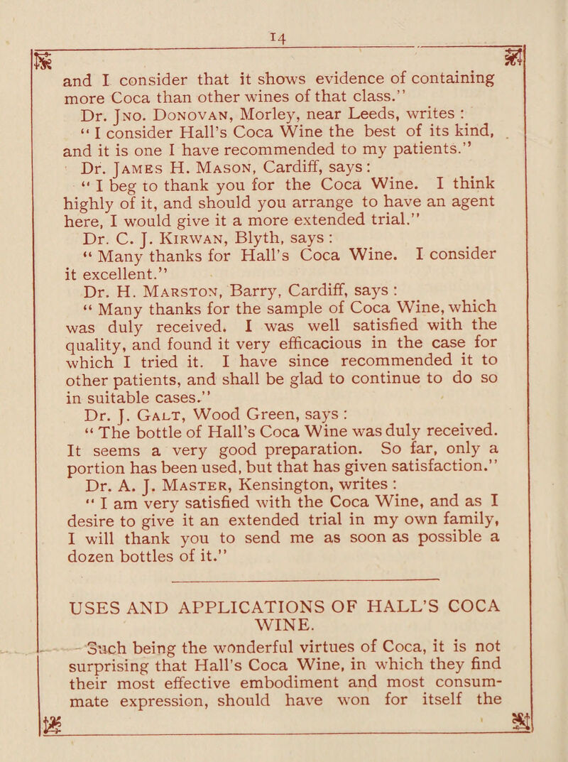 m ~ .. and I consider that it shows evidence of containing more Coca than other wines of that class.” Dr. Jno. Donovan, Morley, near Leeds, writes : “ I consider Hall’s Coca Wine the best of its kind, and it is one I have recommended to my patients.” Dr. James H. Mason, Cardiff, says: “ I beg to thank you for the Coca Wine. I think highly of it, and should you arrange to have an agent here, I would give it a more extended trial.” Dr. C. J. Kirwan, Blyth, says : “ Many thanks for Hall’s Coca Wine. I consider it excellent.” Dr. H. Marston, Barry, Cardiff, says : “ Many thanks for the sample of Coca Wine, which was duly received. I was well satisfied with the quality, and found it very efficacious in the case for which I tried it. I have since recommended it to other patients, and shall be glad to continue to do so in suitable cases.” Dr. J. Gact, Wood Green, says : “ The bottle of Hall’s Coca Wine was duly received. It seems a very good preparation. So far, only a portion has been used, but that has given satisfaction.” Dr. A. J. Master, Kensington, writes : “ I am very satisfied with the Coca Wine, and as I desire to give it an extended trial in my own family, I will thank you to send me as soon as possible a dozen bottles of it.” USES AND APPLICATIONS OF HALL’S COCA WINE. - Such being the wonderful virtues of Coca, it is not surprising that Hall’s Coca Wine, in which they find their most effective embodiment and most consum¬ mate expression, should have won for itself the m__se