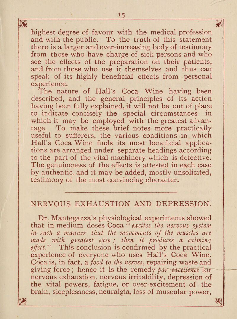 x5 highest degree of favour with the medical profession and with the public. To the truth of this statement there is a larger and ever-increasing body of test imony from those who have charge of sick persons and who see the effects of the preparation on their patients, and from those who use it themselves and thus can speak of its highly beneficial effects from personal experience. The nature of Hall’s Coca Wine having been described, and the general principles of its action having been fully explained, it will not be out of place to indicate concisely the special circumstances in which it may be employed with the greatest advan¬ tage. To make these brief notes more practically useful to sufferers, the various conditions in which Hall’s Coca Wine finds its most beneficial applica¬ tions are arranged under separate headings according to the part of the vital machinery which is defective. The genuineness of the effects is attested in each case by authentic, and it may be added, mostly unsolicited, testimony of the most convincing character. NERVOUS EXHAUSTION AND DEPRESSION. Dr. Mantegazza’s physiological experiments showed that in medium doses Coca “ excites the nervous system in such a manner that the movements of the muscles are made with greatest ease ; then it produces a calming effect.” This conclusion is confirmed by the practical experience of everyone who uses Hall’s Coca Wine. Coca is, in fact, a food to the nerves, repairing waste and giving force ; hence it is the remedy par excellence lor nervous exhaustion, nervous irritability, depression of the vital powers, fatigue, or over-excitement of the brain, sleeplessness, neuralgia, loss of muscular power,