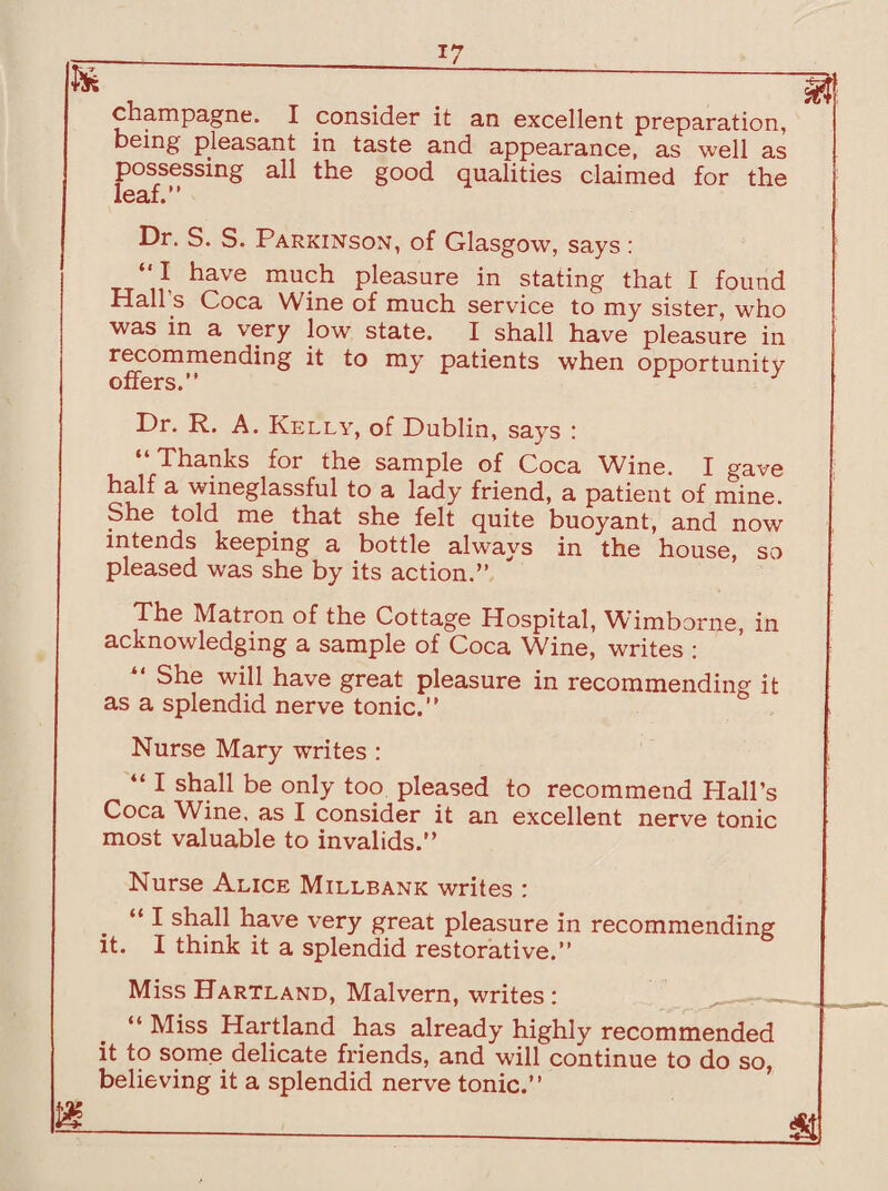 *7 champagne. I consider it an excellent preparation, being pleasant in taste and appearance, as well as possessing all the good qualities claimed for the leaf.” Dr. S. S. Parkinson, of Glasgow, says : “I have much pleasure in stating that I found H3.ll s Coc3. Wine of much, service to my sister, who was in a very low state. I shall have pleasure in recommending it to my patients when opportunity offers.” Dr. R. A. Kelly, of Dublin, says : “Thanks for the sample of Coca Wine. I gave half a wineglassful to a lady friend, a patient of mine. She told me that she felt quite buoyant, and now intends keeping a bottle always in the house, so pleased was she by its action.” The Matron of the Cottage Hospital, Wimborne, in acknowledging a sample of Coca Wine, writes : “ She will have great pleasure in recommending it as a splendid nerve tonic.” Nurse Mary writes : “ I shall be only too pleased to recommend Hall’s Coca Wine, as I consider it an excellent nerve tonic most valuable to invalids.” Nurse Alice Millbank writes : “I shall have very great pleasure in recommending it. I think it a splendid restorative.” Miss Hartland, Malvern, writes : “ Miss Hartland has already highly recommended it to some delicate friends, and will continue to do so, believing it a splendid nerve tonic.”