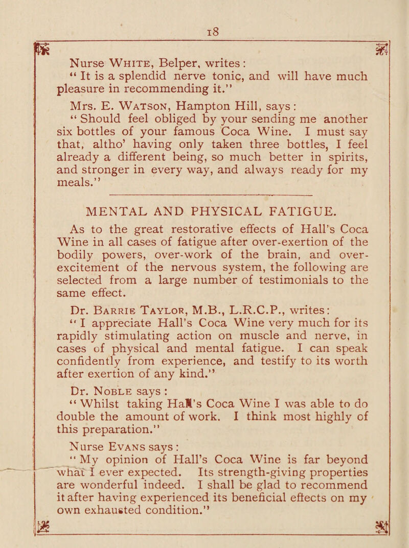 m m Nurse White, Belper, writes: “ It is a splendid nerve tonic, and will have much pleasure in recommending it.” Mrs. E. Watson, Hampton Hill, says: “ Should feel obliged by your sending me another six bottles of your famous Coca Wine. I must say that, altho’ having only taken three bottles, I feel already a different being, so much better in spirits, and stronger in every way, and always ready for my meals.” MENTAL AND PHYSICAL FATIGUE. As to the great restorative effects of Hall’s Coca Wine in all cases of fatigue after over-exertion of the bodily powers, over-work of the brain, and over¬ excitement of the nervous system, the following are selected from a large number of testimonials to the same effect. Dr. Barrie Taylor, M.B., L.R.C.P., writes: “ I appreciate Hall’s Coca Wine very much for its rapidly stimulating action on muscle and nerve, in cases of physical and mental fatigue. I can speak confidently from experience, and testify to its worth after exertion of any kind.” Dr. Noble says : “ Whilst taking Hall's Coca Wine I was able to do double the amount of work. I think most highly of this preparation.” Nurse Evans says: “ My opinion of Hall’s Coca Wine is far beyond what I ever expected. Its strength-giving properties are wonderful indeed. I shall be glad to recommend it after having experienced its beneficial effects on my own exhausted condition.”