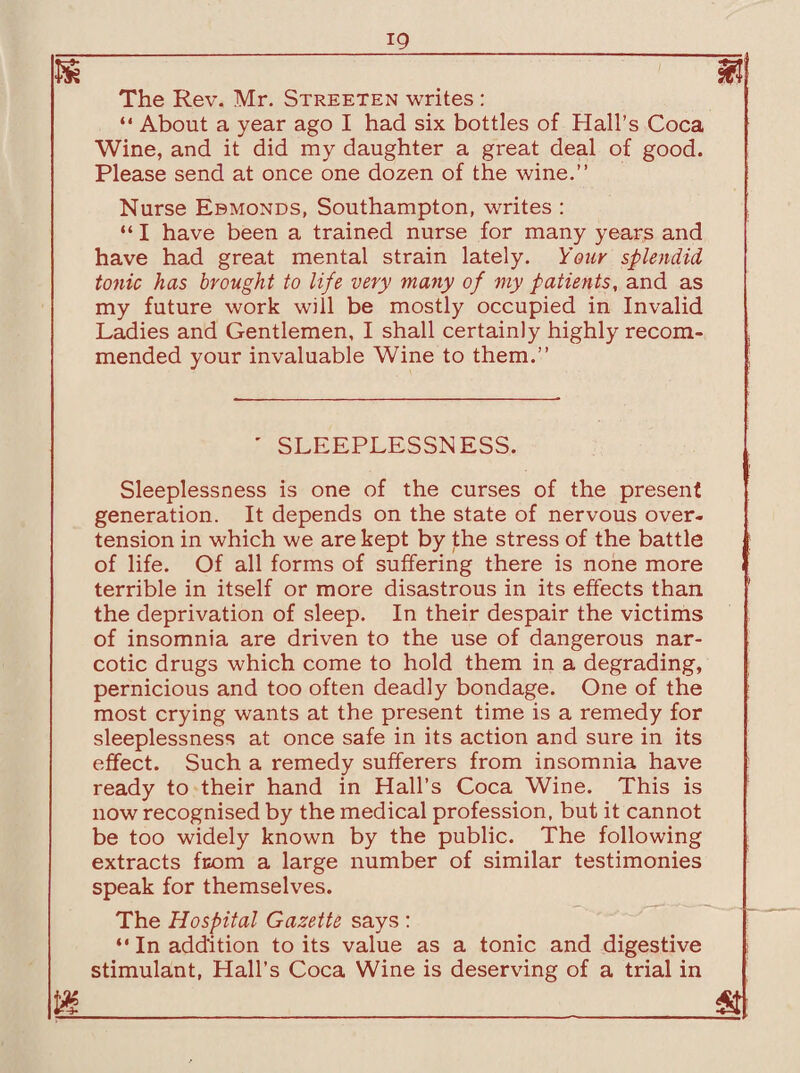 m m The Rev. Mr. Streeten writes : “ About a year ago I had six bottles of Hall’s Coca Wine, and it did my daughter a great deal of good. Please send at once one dozen of the wine.” Nurse Ebmonds, Southampton, writes : “ I have been a trained nurse for many years and have had great mental strain lately. Your splendid tonic has brought to life very many of my patients, and as my future work will be mostly occupied in Invalid Ladies and Gentlemen, I shall certainly highly recom¬ mended your invaluable Wine to them.” ' SLEEPLESSNESS. Sleeplessness is one of the curses of the present generation. It depends on the state of nervous over¬ tension in which we are kept by the stress of the battle of life. Of all forms of suffering there is none more terrible in itself or more disastrous in its effects than the deprivation of sleep. In their despair the victims of insomnia are driven to the use of dangerous nar¬ cotic drugs which come to hold them in a degrading, pernicious and too often deadly bondage. One of the most crying wants at the present time is a remedy for sleeplessness at once safe in its action and sure in its effect. Such a remedy sufferers from insomnia have ready to their hand in Hall’s Coca Wine. This is now recognised by the medical profession, but it cannot be too widely known by the public. The following extracts from a large number of similar testimonies speak for themselves. The Hospital Gazette says : “ In addition to its value as a tonic and digestive stimulant, Hall’s Coca Wine is deserving of a trial in