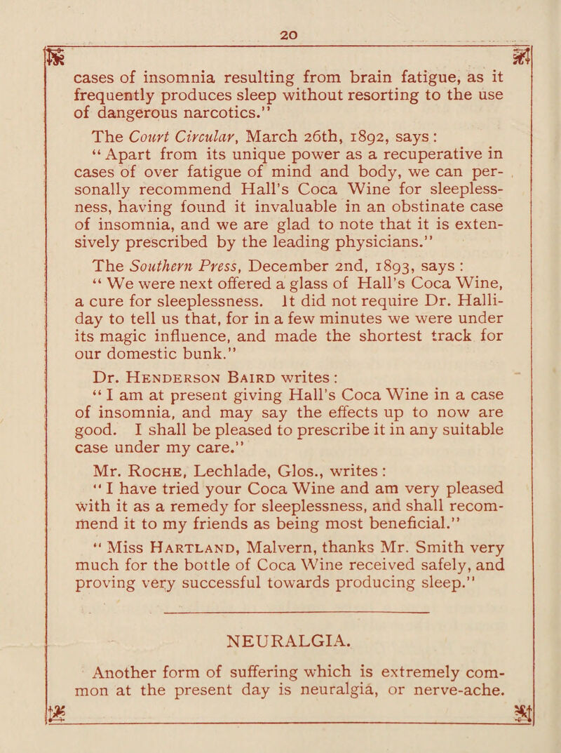 is m cases of insomnia resulting from brain fatigue, as it frequently produces sleep without resorting to the use of dangerous narcotics.” The Court Circular, March 26th, 1892, says : “ Apart from its unique power as a recuperative in cases of over fatigue of mind and body, we can per¬ sonally recommend Hall’s Coca Wine for sleepless¬ ness, having found it invaluable in an obstinate case of insomnia, and we are glad to note that it is exten¬ sively prescribed by the leading physicians.” The Southern Press, December 2nd, 1893, says : “ We were next offered a glass of Hall’s Coca Wine, a cure for sleeplessness. It did not require Dr. Halli- day to tell us that, for in a few minutes we were under its magic influence, and made the shortest track for our domestic bunk.” Dr. Henderson Baird writes : “ I am at present giving Hall’s Coca Wine in a case of insomnia, and may say the effects up to now are good. I shall be pleased to prescribe it in any suitable case under my care.” Mr. Roche, Lechlade, Glos., writes : “ I have tried your Coca Wine and am very pleased with it as a remedy for sleeplessness, and shall recom¬ mend it to my friends as being most beneficial.” “ Miss Hartland, Malvern, thanks Mr. Smith very much for the bottle of Coca Wine received safely, and proving very successful towards producing sleep.” NEURALGIA. Another form of suffering which is extremely com¬ mon at the present day is neuralgia, or nerve-ache.