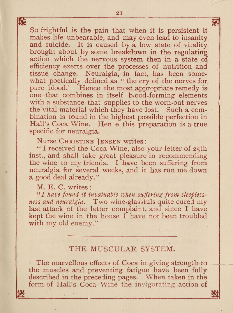 So frightful is the pain that when it is persistent it makes life unbearable, and may even lead to insanity and suicide. It is caused by a low state of vitality brought about by some breakdown in the regulating action which the nervous system then in a state of efficiency exerts over the processes of nutrition and tissue change. Neuralgia, in fact, has been some¬ what poetically defined as “the cry of the nerves for pure blood.” Hence the most appropriate remedy is one that combines in itself blood-forming elements with a substance that supplies to the worn-out nerves the vital material which they have lost. Such a com¬ bination is found in the highest possible perfection in Hall’s Coca Wine. Hen e this preparation is a true specific for neuralgia. Nurse Christine Jensen writes: “ I received the Coca Wine, also your letter of 25th inst., and shall take great pleasure in recommending the wine to my friends. I have been suffering from neuralgia for several weeks, and it has run me down a good deal already.” M. E. C. writes: “/ have found it invaluable when suffering from sleepless¬ ness and neuralgia. Two wine-glassfuls quite cured my last attack of the latter complaint, and since I have kept the wine in the house I have not been troubled with my old enemy.” THE MUSCULAR SYSTEM. The marvellous effects of Coca in giving strength to _ the muscles and preventing fatigue have been fully described in the preceding pages. When taken in the form of Hall’s Coca Wine the invigorating action of m_g