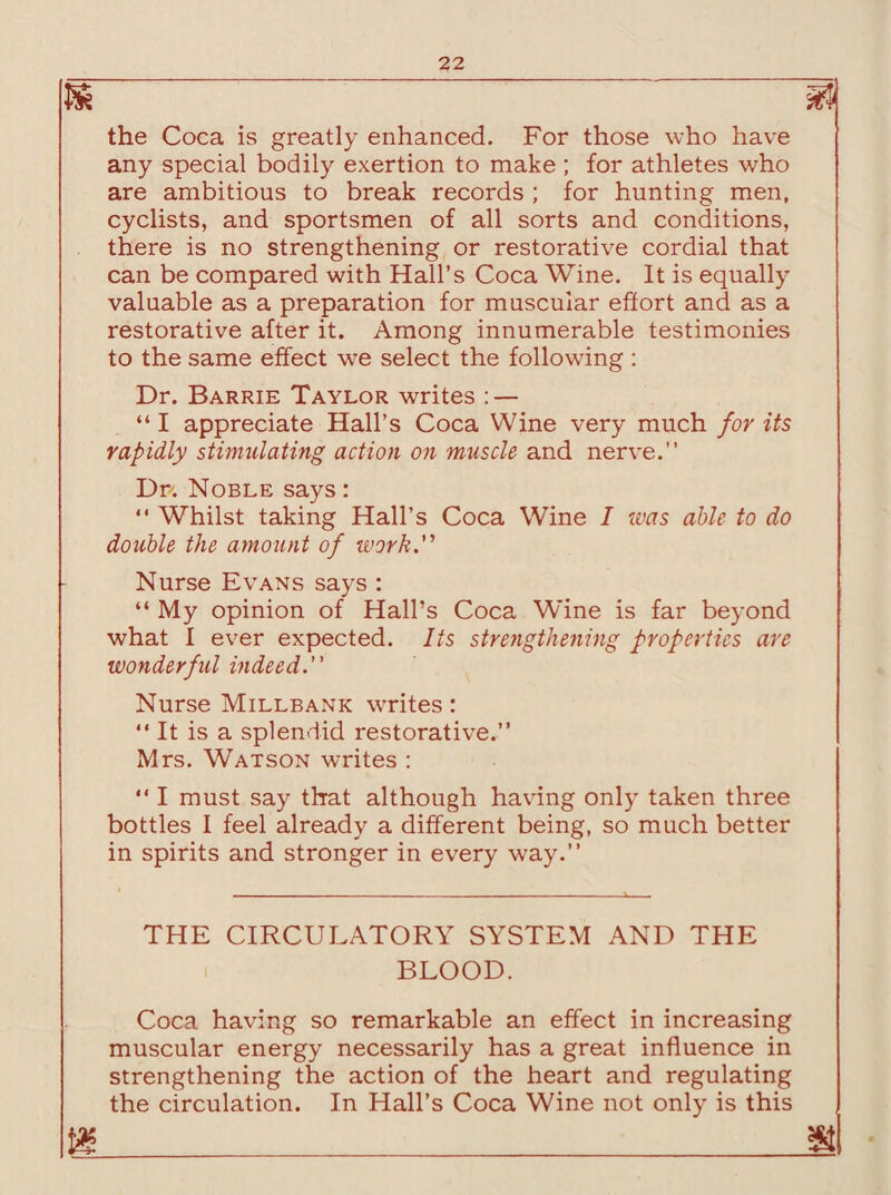 m the Coca is greatly enhanced. For those who have any special bodily exertion to make ; for athletes who are ambitious to break records ; for hunting men, cyclists, and sportsmen of all sorts and conditions, there is no strengthening or restorative cordial that can be compared with Hall’s Coca Wine. It is equally valuable as a preparation for muscular effort and as a restorative after it. Among innumerable testimonies to the same effect we select the following : Dr. Barrie Taylor writes : — “ I appreciate Hall’s Coca Wine very much for its rapidly stimulating action on muscle and nerve.” Dr. Noble says: “ Whilst taking Hall’s Coca Wine I was able to do double the amount of work. Nurse Evans says : “ My opinion of Hall’s Coca Wine is far beyond what I ever expected. Its strengthening properties are wonderful indeed. Nurse Millbank writes: “ It is a splendid restorative.” Mrs. Watson writes :  I must say that although having only taken three bottles I feel already a different being, so much better in spirits and stronger in every way.” THE CIRCULATORY SYSTEM AND THE BLOOD. Coca having so remarkable an effect in increasing muscular energy necessarily has a great influence in strengthening the action of the heart and regulating the circulation. In Hall’s Coca Wine not only is this