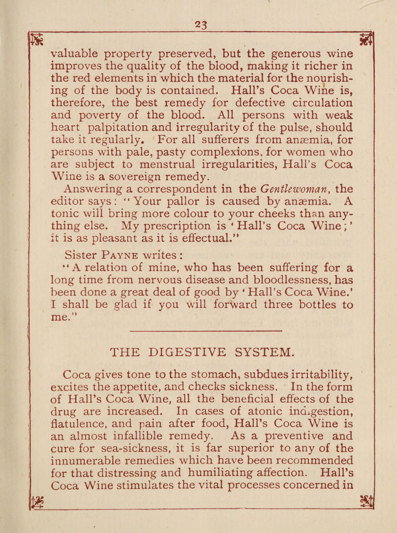 u valuable property preserved, but the generous wine improves the quality of the blood, making it richer in the red elements in which the material for the nourish¬ ing of the body is contained. Hall’s Coca Wine is, therefore, the best remedy for defective circulation and poverty of the blood. All persons with weak heart palpitation and irregularity of the pulse, should take it regularly. For all sufferers from anaemia, for persons with pale, pasty complexions, for women who are subject to menstrual irregularities, Hall’s Coca Wine is a sovereign remedy. Answering a correspondent in the Gentlewoman, the editor says: “Your pallor is caused by anaemia. A tonic will bring more colour to your cheeks than any¬ thing else. My prescription is ‘ Hall’s Coca Wine; ’ it is as pleasant as it is effectual.” Sister Payne writes: “A relation of mine, who has been suffering for a long time from nervous disease and bloodlessness, has been done a great deal of good by ‘ Hall’s Coca Wine.’ I shall be glad if you will forward three bottles to me. THE DIGESTIVE SYSTEM. Coca gives tone to the stomach, subdues irritability, excites the appetite, and checks sickness. In the form of Hall’s Coca Wine, all the beneficial effects of the drug are increased. In cases of atonic indigestion, flatulence, and pain after food, Hall’s Coca Wine is an almost infallible remedy. As a preventive and cure for sea-sickness, it is far superior to any of the innumerable remedies which have been recommended for that distressing and humiliating affection. Hall’s Coca Wine stimulates the vital processes concerned in m