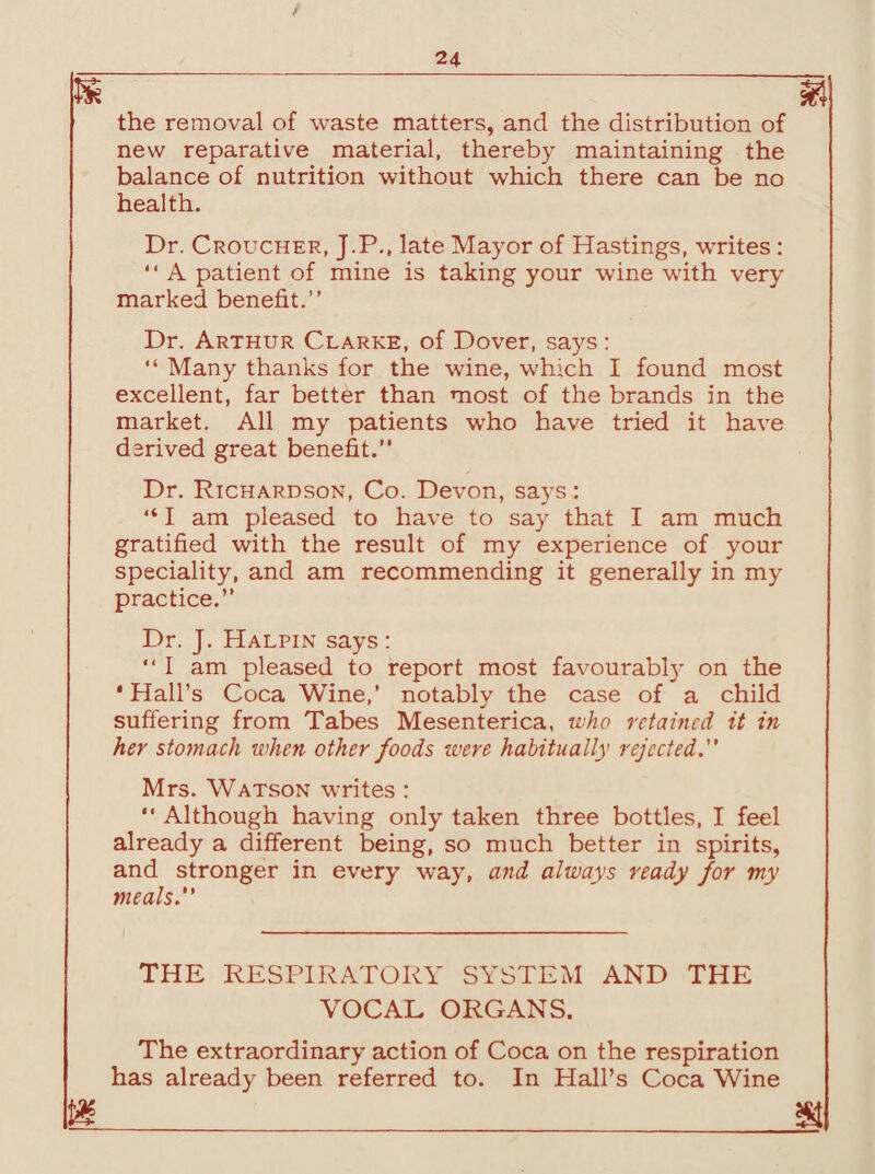 J£ m the removal of waste matters, and the distribution of new reparative material, thereby maintaining the balance of nutrition without which there can be no health. Dr. Croucher, J.P., late Mayor of Hastings, writes : “ A patient of mine is taking your wine with very marked benefit.” Dr. Arthur Clarke, of Dover, says: “ Many thanks for the wine, which I found most excellent, far better than most of the brands in the market. All my patients who have tried it have derived great benefit.” Dr. Richardson, Co. Devon, says: “ I am pleased to have to say that I am much gratified with the result of my experience of your speciality, and am recommending it generally in my practice.” Dr. J. Halpin says: ” I am pleased to report most favourably on the 'Hall’s Coca Wine,’ notably the case of a child suffering from Tabes Mesenterica, who retained it in her stomach when other foods were habitually rejected. Mrs. Watson writes :  Although having only taken three bottles, I feel already a different being, so much better in spirits, and stronger in every way, and always ready for my meals. THE RESPIRATORY SYSTEM AND THE VOCAL ORGANS. The extraordinary action of Coca on the respiration has already been referred to. In Hall’s Coca Wine 1_ m