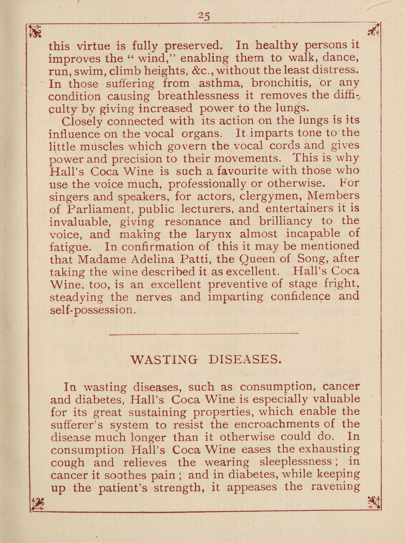 this virtue is fully preserved. In healthy persons it improves the “ wind,” enabling them to walk, dance, run, swim, climb heights, &c., without the least distress. In those suffering from asthma, bronchitis, or any condition causing breathlessness it removes the diffi¬ culty by giving increased power to the lungs. Closely connected with its action on the lungs is its influence on the vocal organs. It imparts tone to the little muscles which govern the vocal cords and gives power and precision to their movements. This is why Hall’s Coca Wine is such a favourite with those who use the voice much, professionally or otherwise. For singers and speakers, for actors, clergymen, Members of Parliament, public lecturers, and entertainers it is invaluable, giving resonance and brilliancy to the voice, and making the larynx almost incapable of fatigue. In confirmation of this it may be mentioned that Madame Adelina Patti, the Queen of Song, after taking the wine described it as excellent. Hall’s Coca Wine, too, is an excellent preventive of stage fright, steadying the nerves and imparting confidence and self-possession. WASTING DISEASES. In wasting diseases, such as consumption, cancer and diabetes, Hall’s Coca Wine is especially valuable for its great sustaining properties, which enable the sufferer’s system to resist the encroachments of the disease much longer than it otherwise could do. In consumption Hall’s Coca Wine eases the exhausting cough and relieves the wearing sleeplessness; in cancer it soothes pain ; and in diabetes, while keeping up the patient’s strength, it appeases the ravening