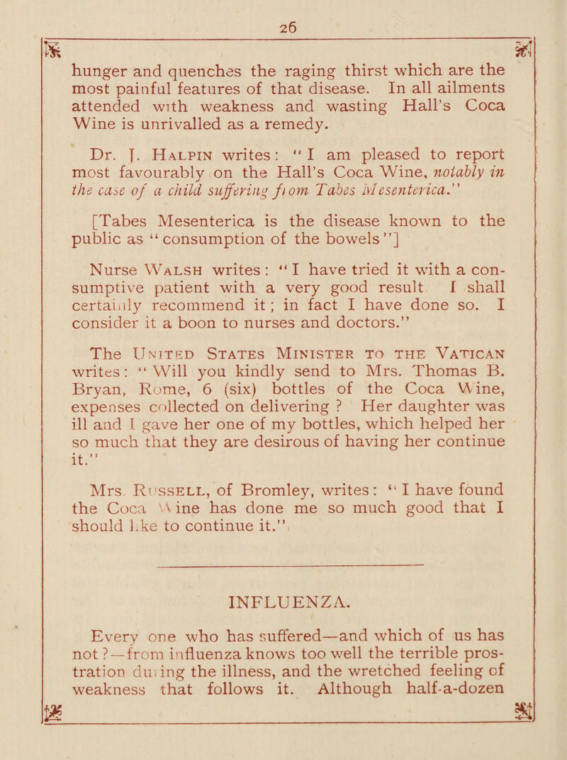 m m hunger and quenches the raging thirst which are the most painful features of that disease. In all ailments attended with weakness and wasting Hall’s Coca Wine is unrivalled as a remedy. Dr. J. Halpin writes: “I am pleased to report most favourably on the Hall’s Coca Wine, notably in the case of a child suffering ft om Tabes Mesenterica.” [Tabes Mesenterica is the disease known to the public as “consumption of the bowels”] Nurse Walsh writes : “ I have tried it wdth a con¬ sumptive patient with a very good result I shall certainly recommend it; in fact I have done so. I consider it a boon to nurses and doctors.” The United States Minister to the Vatican writes: “Will you kindly send to Mrs. Thomas B. Bryan, Rome, 6 (six) bottles of the Coca Wine, expenses collected on delivering ? Her daughter was ill and I gave her one of my bottles, which helped her so much that they are desirous of having her continue it.” Mrs Rossell, of Bromley, writes: “ I have found the Coca 'A ine has done me so much good that I should l.ke to continue it.” INFLUENZA. Every one who has suffered—and which of us has not ? — from influenza knows too well the terrible pros¬ tration dining the illness, and the wretched feeling of weakness that follows it. Although half-a-dozen