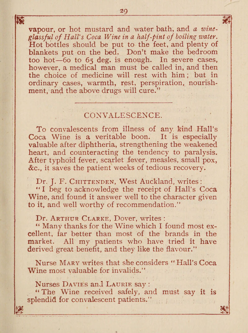 He m vapour, or hot mustard and water bath, and a wine- glassful of Hall’s Coca Wine in a half-pint of boiling water. Hot bottles should be put to the feet, and plenty of blankets put on the bed. Don’t make the bedroom too hot—60 to 65 deg. is enough. In severe cases, however, a medical man must be called in, and then the choice of medicine will rest with him; but in ordinary cases, warmth, rest, perspiration, nourish¬ ment, and the above drugs will cure.” CONVALESCENCE. To convalescents from illness of any kind Hall's Coca Wine is a veritable boon. It is especially valuable after diphtheria, strengthening the weakened heart, and counteracting the tendency to paralysis. After typhoid fever, scarlet fever, measles, small pox, &c., it saves the patient weeks of tedious recovery. Dr. J. F. Chittenden, West Auckland, writes: “ I beg to acknowledge the receipt of Hall’s Coca Wine, and found it answer well to the character given to it, and well worthy of recommendation.” Dr. Arthur Clarke, Dover, writes : “ Many thanks for the Wine which I found most ex¬ cellent, far better than most of the brands in the market. All my patients who have tried it have derived great benefit, and they like the flavour.” Nurse Mary writes that she considers ” Hall’s Coca Wine most valuable for invalids.” Nurses Davies and Laurie say : “ The Wine received safely, and must say it is splendid for convalescent patients.” m ___it