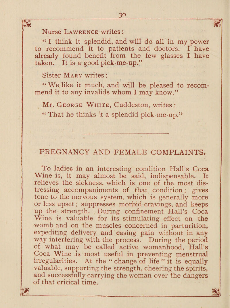 Nurse Lawrence writes: “ I think it splendid, and will do all in my power to recommend it to patients and doctors. I have already found benefit from the few glasses I have taken. It is a good pick-me-up.” Sister Mary writes: “We like it much, and will be pleased to recom¬ mend it to any invalids whom I may know.” Mr. George White, Cuddeston, writes : “ That he thinks it a splendid pick-me-up.” PREGNANCY AND FEMALE COMPLAINTS. To ladies in an interesting condition Hall’s Coca Wine is, it may almost be said, indispensable. It relieves the sickness, which is one of the most dis¬ tressing accompaniments of that condition; gives tone to the nervous system, which is generally more or less upset; suppresses morbid cravings, and keeps up the strength. During confinement Hall’s Coca Wine is valuable for its stimulating effect on the womb and on the muscles concerned in parturition, expediting delivery and easing pain without in any way interfering with the process. During the period of what may be called active womanhood, Hall’s Coca Wine is most useful in preventing menstrual irregularities. At the “ change of life ” it is equally valuable, supporting the strength, cheering the spirits, and successfully carrying the woman over the dangers of that critical time. m _