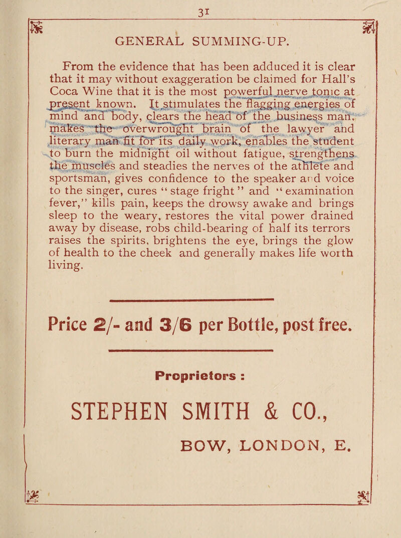 GENERAL SUMMING-UP. From the evidence that has been adduced it is clear that it may without exaggeration be claimed for Hall’s Coca Wine that it is the most powerful nerve tonic at present known. It .stimulates the flagging energies of mind and body, clears the head of the business man. makes the overwrought brain of the lawyer and literary man fitTor its daily work, enables the student to burn the midnight oil without fatigue, strengthens the muscles and steadies the nerves ot the athlete and sportsman, gives confidence to the speaker ar d voice to the singer, cures “ stage fright ” and “ examination fever,” kills pain, keeps the drowsy awake and brings sleep to the weary, restores the vital power drained away by disease, robs child-bearing of half its terrors raises the spirits, brightens the eye, brings the glow of health to the cheek and generally makes life worth living. Price 2/- and 3/6 per Bottle, post free. Proprietors : STEPHEN SMITH & CO., 1% BOW, LONDON, E.