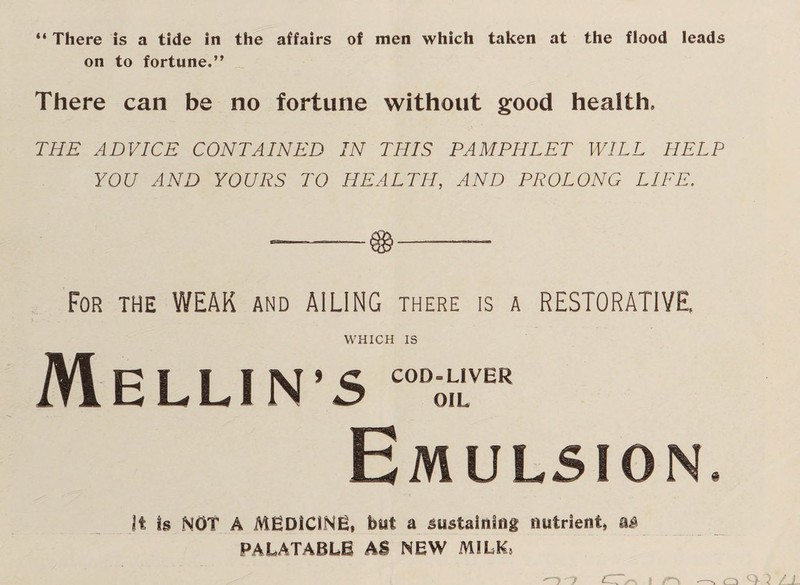 “ There is a tide in the affairs of men which taken at the flood leads on to fortune.” There can be no fortune without good health. THE ADVICE CONTAINED IN THIS PAMPHLET WILL HELP YOU AND YOURS TO HEALTH, AND PROLONG LIFE. For the WEAK and AILING there is a RESTORATIVE. WHICH IS Mellin’s coD;rR Emulsion. It Is NOT A MEDICINE, but a sustaining nutrient, a£ PALATABLE AS NEW MILK,