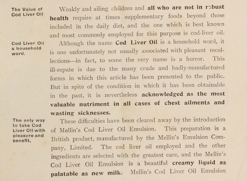 The Vaiue of Cod Liver Oil Cod Liver Oil a household word. Weakly and ailing children and all who are not in rabust health require at times supplementary foods beyond those included in the daily diet, and the one which is best known and most commonly employed for this purpose is coddiver oil. Although the name Cod Liver Oil is a household word, it is one unfortunately not usually associated with pleasant recol¬ lections in fact, to some the very name is a horror. This ill-repute is due to the many crude and badly-manufactured forms in which this article has been presented to the public. But in spite of the condition in which it has been obtainable in the past, it is nevertheless acknowledged as the most valuable nutriment in all cases of chest ailments and The only way to take Cod Liver Oil with pleasure and benefit. wasting sicknesses. These difficulties have been cleared away by the introduction of Mellin’s Cod Liver Oil Emulsion. This preparation is a British product, manufactured by the Mellin’s Emulsion Com¬ pany, Limited. The cod liver oil employed and the other ingredients are selected with the greatest care, and the Mellin s Cod Liver Oil Emulsion is a beautiful creamy liquid as palatable as new milk. Mellin’s Cod Liver Oil Emulsion