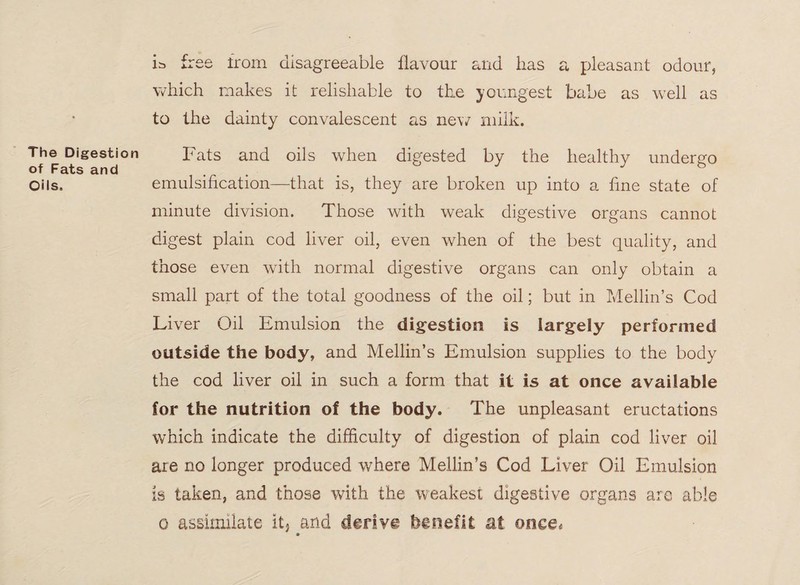 The Digestion of Fats and Oils. is free from disagreeable flavour and has a pleasant odour, which makes it relisliable to the youngest babe as well as to the dainty convalescent as new milk. Fats and oils when digested by the healthy undergo emulsification—that is, they are broken up into a fine state of minute division. Those with weak digestive organs cannot digest plain cod liver oil, even when of the best quality, and those even with normal digestive organs can only obtain a small part of the total goodness of the oil; but in Mellin’s Cod Liver Oil Emulsion the digestion is largely performed outside the body, and Mellin’s Emulsion supplies to the body the cod liver oil in such a form that it is at once available for the nutrition of the body. The unpleasant eructations which indicate the difficulty of digestion of plain cod liver oil are no longer produced where Mellin’s Cod Liver Oil Emulsion is taken, and those with the weakest digestive organs are able o assimilate it, and derive benefit at once*