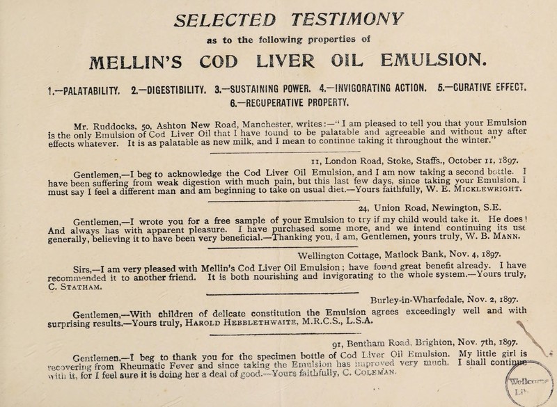 SELECTED TESTIMONY as to the following properties of MELON'S COD LIVER OIL EMULSION. 1«—PALATABILITY. 2.—DIGESTIBILITY. 3.—SUSTAINING POWER. 4.—INVIGORATING ACTION. 5.—CURATIVE EFFECT. 6.—RECUPERATIVE PROPERTY. Mr Ruddocks 50, Ashton New Road, Manchester, writes:—“ I am pleased to tell you that your Emulsion is the only Emulsion of Cod Liver Oil that I have found to be palatable and agreeable and without any after effects whatever It is as palatable as new milk, and I mean to continue taking it throughout the winter. 11, London Road, Stoke, Staffs., October 11, 1897. Gentlemen,—I beg to acknowledge the Cod Liver Oil Emulsion, and I am now taking a second bottle, f have been suffering from weak digestion with much pain, but this last few days, since taking your Emulsion, I must say I feel a different man and am beginning to take on usual diet.—Yours faithfully, W. E. Micklewright. 24, Union Road, Newington, S.E. Gentlemen,—I wrote you for a free sample of your Emulsion to try if my child would take it. He does ! And always has with apparent pleasure. I have purchased some more, and we intend continuing its use generally, believing it to have been very beneficial.—Thanking you, T am, Gentlemen, yours truly, vV. B. Mann. Wellington Cottage, Matlock Bank, Nov. 4, 1897. Sirs,—I am very pleased with Mellin’s Cod Liver Oil Emulsion ; have found great benefit already. I have recommended it to another friend. It is both nourishing and invigorating to the whole system. \ ours truly, C, Statham. _____ Burley-in-Wharfedale, Nov. 2, 1897. Gentlemen,—With children of delicate constitution the Emulsion agrees exceedingly well and with surprising results.—Yours truly, Harold Hebblethwaite, M.R.C.S., L.S.A. 91, Bentham Road, Brighton, Nov. 7th, 1897. Gentlemen.—I beg to thank you for the specimen bottle of Cod Liver Oil Emulsion. My little girl is recovering from Rheumatic Fever and since taking the Emulsion has improved very much, I shall continue— with it, for I feel sure it is doing her a deal of good.—Yours faithfully, C. Coleman, f