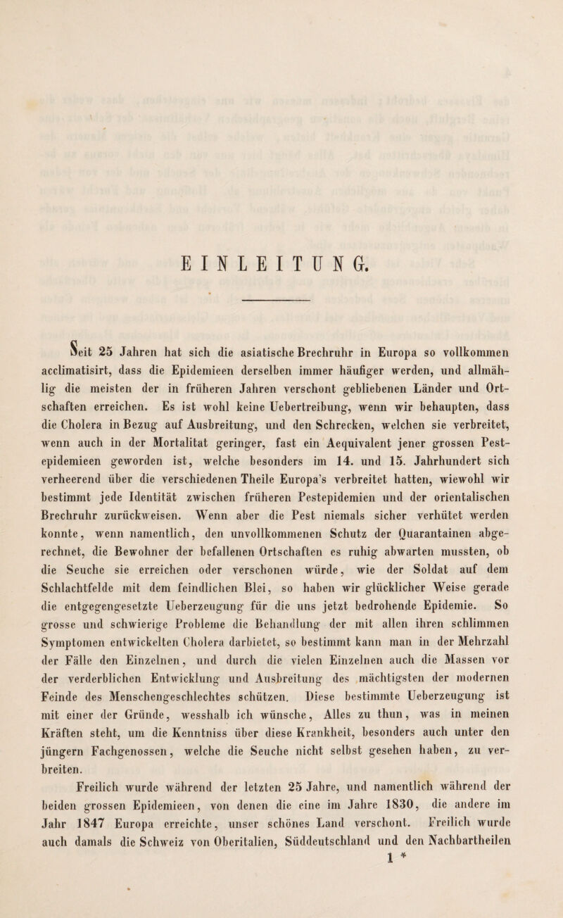 EINLEITUNG. Äeit 25 Jahren hat sich die asiatische Brechruhr in Europa so vollkommen acclimatisirt, dass die Epidemieen derselben immer häufiger werden, und allmäh- lig* die meisten der in früheren Jahren verschont gebliebenen Länder und Ort¬ schaften erreichen. Es ist wohl keine Uebertreibung, wenn wir behaupten, dass die Cholera in Bezug auf Ausbreitung, und den Schrecken, welchen sie verbreitet, wenn auch in der Mortalität geringer, fast ein Aequivalent jener grossen Pest- epidemieen geworden ist, welche besonders im 14. und 15. Jahrhundert sich verheerend über die verschiedenen Theile Europa’s verbreitet hatten, wiewohl wir bestimmt jede Identität zwischen früheren Pestepidemien und der orientalischen Brechruhr zurückweisen. Wenn aber die Pest niemals sicher verhütet werden konnte, wenn namentlich, den unvollkommenen Schutz der Quarantainen abge¬ rechnet, die Bewohner der befallenen Ortschaften es ruhig abwarten mussten, ob die Seuche sie erreichen oder verschonen würde, wie der Soldat auf dem Schlachtfelde mit dem feindlichen Blei, so haben wir glücklicher Weise gerade die entgegengesetzte üeberzeugung für die uns jetzt bedrohende Epidemie. So grosse und schwierige Probleme die Behandlung der mit allen ihren schlimmen Symptomen entwickelten Cholera darbietet, so bestimmt kann man in der Mehrzahl der Fälle den Einzelnen, und durch die vielen Einzelnen auch die Massen vor der verderblichen Entwicklung und Ausbreitung des mächtigsten der modernen Feinde des Menschengeschlechtes schützen. Diese bestimmte Üeberzeugung ist mit einer der Gründe, wesshalb ich wünsche, Alles zu thun, was in meinen Kräften steht, um die Kenntniss über diese Krankheit, besonders auch unter den jüngern Fachgenossen, welche die Seuche nicht selbst gesehen haben, zu ver¬ breiten. Freilich wurde während der letzten 25 Jahre, und namentlich während der beiden grossen Epidemieen, von denen die eine im Jahre 1830, die andere im Jahr 1847 Europa erreichte, unser schönes Land verschont. Freilich wurde auch damals die Schweiz von Oberitalien, Süddeutschland und den NachbartheiJen 1 * *