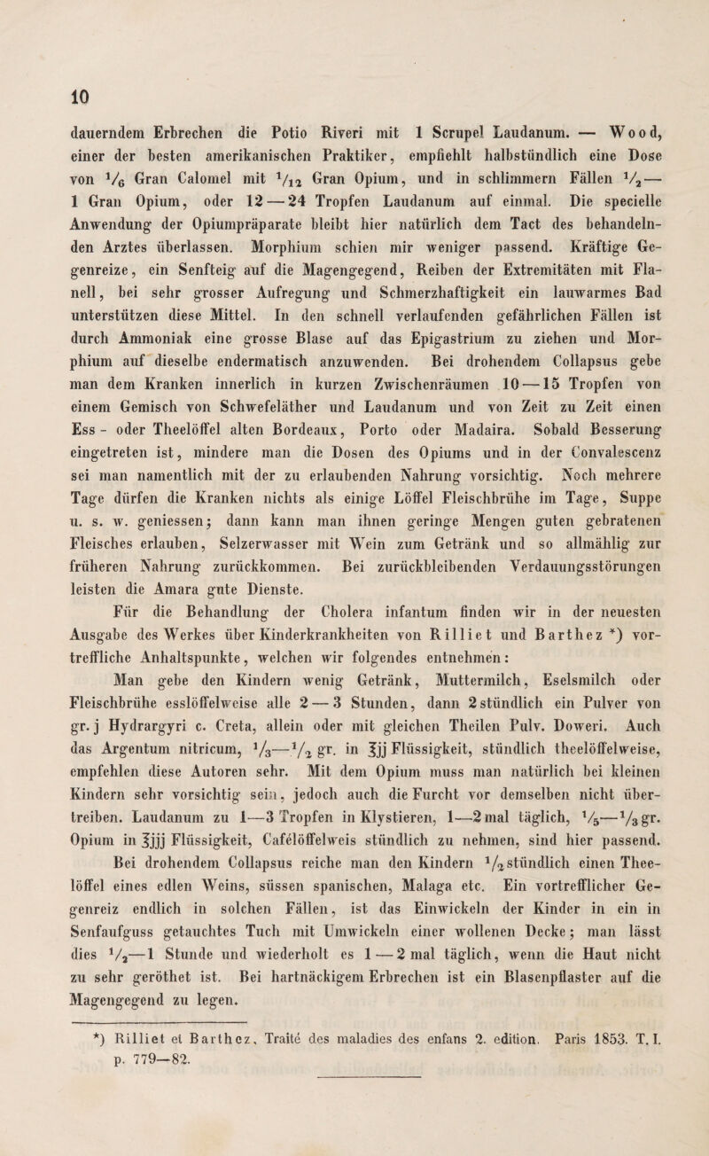 dauerndem Erbrechen die Potio Riveri mit 1 Scrupel Laudanum. — Wood, einer der besten amerikanischen Praktiker, empfiehlt halbstündlich eine Dose von V6 Gran Calomel mit V12 Gran Opium, und in schlimmem Fällen V2— 1 Gran Opium, oder 12 — 24 Tropfen Laudanum auf einmal. Die specielle Anwendung der Opiumpräparate bleibt hier natürlich dem Tact des behandeln¬ den Arztes überlassen. Morphium schien mir weniger passend. Kräftige Ge¬ genreize, ein Senfteig auf die Magengegend, Reiben der Extremitäten mit Fla¬ nell, bei sehr grosser Aufregung und Schmerzhaftigkeit ein lauwarmes Rad unterstützen diese Mittel. In den schnell verlaufenden gefährlichen Fällen ist durch Ammoniak eine grosse Blase auf das Epigastrium zu ziehen und Mor¬ phium auf dieselbe endermatisch anzuwenden. Bei drohendem Collapsus gebe man dem Kranken innerlich in kurzen Zwischenräumen 10-—15 Tropfen von einem Gemisch von Schwefeläther und Laudanum und von Zeit zu Zeit einen Ess - oder Theelöffel alten Bordeaux, Porto oder Madaira. Sobald Besserung eingetreten ist, mindere man die Dosen des Opiums und in der Convalescenz sei man namentlich mit der zu erlaubenden Nahrung vorsichtig. Noch mehrere Tage dürfen die Kranken nichts als einige Löffel Fleischbrühe im Tage, Suppe u. s. w. gemessen; dann kann man ihnen geringe Mengen guten gebratenen Fleisches erlauben, Selzerwasser mit Wein zum Getränk und so allmählig zur früheren Nahrung zurückkommen. Bei zurückblcibenden Verdauungsstörungen leisten die Amara gute Dienste. Für die Behandlung der Cholera infantum finden wir in der neuesten Ausgabe des Werkes über Kinderkrankheiten von Rilliet und Barthez *) vor¬ treffliche Anhaltspunkte, welchen wir folgendes entnehmen: Man gebe den Kindern wenig Getränk, Muttermilch, Eselsmilch oder Fleischbrühe esslöffelweise alle 2 — 3 Stunden, dann 2stündlich ein Pulver von gr. j Hydrargyri c. Creta, allein oder mit gleichen Theilen Pulv. Doweri. Auch das Argentum nitricum, 1/3—1/2 gr. in Jjj Flüssigkeit, stündlich theelöffelweise, empfehlen diese Autoren sehr. Mit dem Opium muss man natürlich bei kleinen Kindern sehr vorsichtig sein, jedoch auch die Furcht vor demselben nicht über¬ treiben. Laudanum zu 1—3 Tropfen in Klystieren, 1—2 mal täglich, V5—V3gr. Opium in Jjjj Flüssigkeit, Cafelöffelweis stündlich zu nehmen, sind hier passend. Bei drohendem Collapsus reiche man den Kindern 1/2stündlich einen Thee¬ löffel eines edlen Weins, süssen spanischen, Malaga etc. Ein vortrefflicher Ge¬ genreiz endlich in solchen Fällen, ist das Einwickeln der Kinder in ein in Senfaufguss getauchtes Tuch mit Umwickeln einer Avollenen Decke; man lässt dies V2—1 Stunde und wiederholt es 1—2 mal täglich, wenn die Haut nicht zu sehr geröthet ist. Bei hartnäckigem Erbrechen ist ein Blasenpflaster auf die Magengegend zu legen. *) Rilliet et Barthez, Traite des maladies des enfans 2. edition, Paris 1853. T. I. p. 779—82.