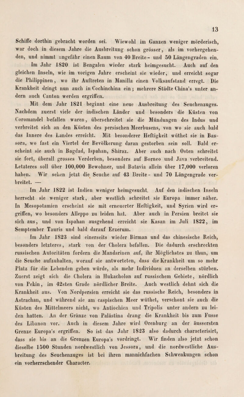 Schiffe dorthin gebracht worden sei. Wiew'ohl im Ganzen weniger mörderisch, war doch in diesem Jahre die Ausbreitung schon grösser, als im vorhergehen¬ den, und nimmt ungefähr einen Raum von 40 Breite - und 50 Längengraden ein. Im Jahr 1820 ist Bengalen wieder stark heimgesucht. Auch auf den gleichen Inseln, wie im vorigen Jahre erscheint sie wieder, und erreicht sogar die Philippinen, wo ihr Auftreten in Manilla einen Volksaufstand erregt. Die Krankheit dringt nun auch in Cochinchina ein; mehrere Städte China’s unter an¬ dern auch Canton werden ergriffen. Mit dem Jahr 1821 beginnt eine neue Ausbreitung des Seuchenzuges. Nachdem zuerst viele der indischen Länder und besonders die Küsten von Coromandel befallen waren, überschreitet sie die Mündungen des Indus und verbreitet sich an den Küsten des persischen Meerbusens, von wo sie auch bald das Innere des Landes erreicht. Mit besonderer Heftigkeit wiithet sie in Bas- sora, wo fast ein Viertel der Bevölkerung daran gestorben sein soll. Bald er¬ scheint sie auch in Bagdad, Ispahan, Shiraz. Aber auch nach Osten schreitet sie fort, überall grosses Verderben, besonders auf Borneo und Java verbreitend. Letzteres soll über 100,000 Bewohner, und Batavia allein über 17,000 verloren haben. Wir sehen jetzt die Seuche auf 43 Breite - und 70 Längengrade ver¬ breitet. — Im Jahr 1822 ist Indien weniger heimgesucht. Auf den indischen Inseln herrscht sie weniger stark, aber westlich schreitet sie Europa immer näher. In Mesopotamien erscheint sie mit erneuerter Heftigkeit, und Syrien wird er¬ griffen, wo besonders Alleppo zu leiden hat. Aber auch in Persien breitet sie sich aus, und von Ispahan ausgehend erreicht sie Kasan im Juli 1822, im Semptember Tauris und bald darauf Erzerum. Im Jahr 1823 sind einerseits wieder Birman und das chinesische Reich, besonders letzteres, stark von der Cholera befallen. Die dadurch erschreckten russischen Autoritäten fordern die Mandarinen auf, ihr Möglichstes zu thun, um die Seuche aufzuhalten, worauf sie antworteten, dass die Krankheit um so mehr Platz für die Lebenden geben würde, als mehr Individuen an derselben stürben. Zuerst zeigt sich die Cholera in Hukacholon auf russischem Gebiete, nördlich von Pekin, im 42sten Grade nördlicher Breite. Auch westlich dehnt sich die Krankheit aus. Von Nordpersien erreicht sie das russische Reich, besonders in Astrachan, und während sie am caspischen Meer wiithet, verschont sie auch die Küsten des Mittelmeers nicht, wo Antiochien und Tripolis unter andern zu lei¬ den hatten. An der Gränze von Palästina drang die Krankheit bis zum Fusse des Libanon vor. Auch in diesem Jahre wird Orenburg an der äussersten Grenze Europa’s ergriffen. So ist das Jahr 1823 also dadurch characterisirt, dass sie bis an die Grenzen Europa’s vordringt. Wir finden also jetzt schon dieselbe 1500 Stunden nordwestlich von Jessora, und die nordwestliche Aus¬ breitung des Seuchenzuges ist bei ihren mannichfachen Schwenkungen schon ein vorherrschender Character.
