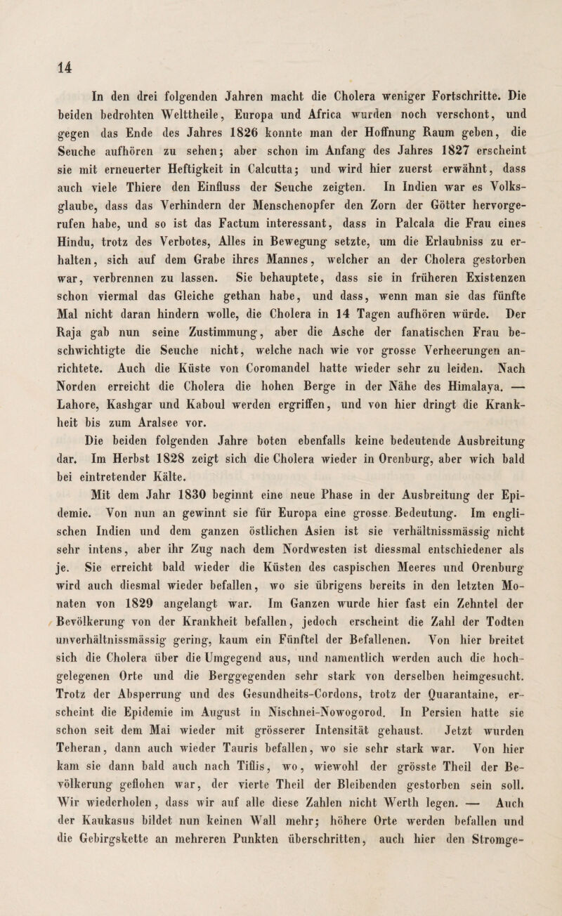 In den drei folgenden Jahren macht die Cholera weniger Fortschritte. Die beiden bedrohten Welttheile, Europa und Africa wurden noch verschont, und gegen das Ende des Jahres 1826 konnte man der Hoffnung Raum gehen, die Seuche aufhören zu sehen; aber schon im Anfang des Jahres 1827 erscheint sie mit erneuerter Heftigkeit in Calcutta; und wird hier zuerst erwähnt, dass auch viele Thiere den Einfluss der Seuche zeigten. In Indien war es Volks¬ glaube, dass das Verhindern der Menschenopfer den Zorn der Götter hervorge¬ rufen habe, und so ist das Factum interessant, dass in Palcala die Frau eines Hindu, trotz des Verbotes, Alles in Bewegung setzte, um die Erlaubniss zu er¬ halten, sich auf dem Grabe ihres Mannes, welcher an der Cholera gestorben war, verbrennen zu lassen. Sie behauptete, dass sie in früheren Existenzen schon viermal das Gleiche gethan habe, und dass, wenn man sie das fünfte Mal nicht daran hindern wolle, die Cholera in 14 Tagen aufhören würde. Der Raja gab nun seine Zustimmung, aber die Asche der fanatischen Frau be¬ schwichtigte die Seuche nicht, welche nach wie vor grosse Verheerungen an¬ richtete. Auch die Küste von Coromandel hatte wieder sehr zu leiden. Nach Norden erreicht die Cholera die hohen Berge in der Nähe des Himalaya. — Lahore, Kashgar und Kaboul werden ergriffen, und von hier dringt die Krank¬ heit bis zum Aralsee vor. Die beiden folgenden Jahre boten ebenfalls keine bedeutende Ausbreitung dar. Im Herbst 1828 zeigt sich die Cholera wieder in Orenburg, aber wich bald bei eintretender Kälte. Mit dem Jahr 1830 beginnt eine neue Phase in der Ausbreitung der Epi¬ demie. Von nun an gewinnt sie für Europa eine grosse, Bedeutung. Im engli¬ schen Indien und dem ganzen östlichen Asien ist sie verhäitnissmässig nicht sehr intens, aber ihr Zug nach dem Nordwesten ist diessmal entschiedener als je. Sie erreicht bald wieder die Küsten des caspischen Meeres und Orenburg wird auch diesmal wieder befallen, wo sie übrigens bereits in den letzten Mo¬ naten von 1829 angelangt war. Im Ganzen wurde hier fast ein Zehntel der Bevölkerung von der Krankheit befallen, jedoch erscheint die Zahl der Todten unverhältnissmässig gering, kaum ein Fünftel der Befallenen. Von hier breitet i sich die Cholera über die Umgegend aus, und namentlich werden auch die hoch¬ gelegenen Orte und die Berggegenden sehr stark von derselben heimgesucht. Trotz der Absperrung und des Gesundheits-Cordons, trotz der Quarantaine, er¬ scheint die Epidemie im August in Nischnei-Nowogorod. In Persien hatte sie schon seit dem Mai wieder mit grösserer Intensität gehaust. Jetzt wurden Teheran, dann auch wieder Tauris befallen, wo sie sehr stark war. Von hier kam sie dann bald auch nach Tiflis, wo, wiewohl der grösste Theil der Be¬ völkerung geflohen war, der vierte Theil der Bleibenden gestorben sein soll. Wir wiederholen, dass wir auf alle diese Zahlen nicht Werth legen. -— Auch der Kaukasus bildet nun keinen Wall mehr; höhere Orte werden befallen und die Gebirgskette an mehreren Punkten überschritten, auch hier den Stromge-