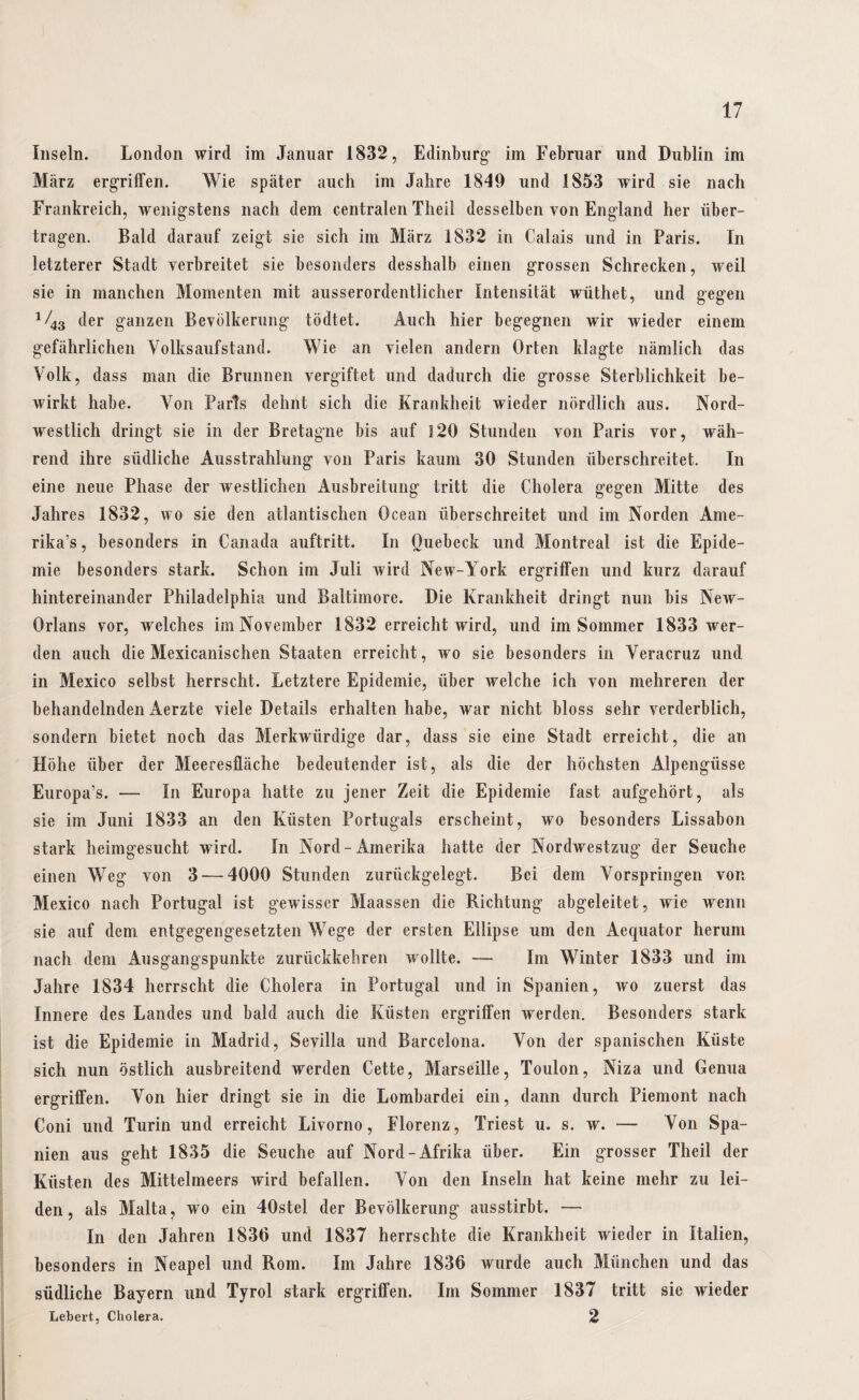 Inseln. London wird im Januar 1832, Edinburg im Februar und Dublin im März ergriffen. Wie später auch im Jahre 1849 und 1853 wird sie nach Frankreich, wenigstens nach dem centralen Theil desselben von England her über¬ tragen. Bald darauf zeigt sie sich im März 1832 in Calais und in Paris. In letzterer Stadt verbreitet sie besonders desshalb einen grossen Schrecken, weil sie in manchen Momenten mit ausserordentlicher Intensität wüthet, und gegen 1/43 der ganzen Bevölkerung tödtet. Auch hier begegnen wir wieder einem gefährlichen Volksaufstand. Wie an vielen andern Orten klagte nämlich das Volk, dass man die Brunnen vergiftet und dadurch die grosse Sterblichkeit be¬ wirkt habe. Von Paris dehnt sich die Krankheit wieder nördlich aus. Nord¬ westlich dringt sie in der Bretagne bis auf 120 Stunden von Paris vor, wäh¬ rend ihre südliche Ausstrahlung von Paris kaum 30 Stunden überschreitet. In eine neue Phase der westlichen Ausbreitung tritt die Cholera gegen Mitte des Jahres 1832, wo sie den atlantischen Ocean überschreitet und im Norden Ame¬ rika^ , besonders in Canada auftritt. In Quebeck und Montreal ist die Epide¬ mie besonders stark. Schon im Juli wird New-York ergriffen und kurz darauf hintereinander Philadelphia und Baltimore. Die Krankheit dringt nun bis New- Orlans vor, welches im November 1832 erreicht wird, und im Sommer 1833 wer¬ den auch die Mexicanischen Staaten erreicht, wo sie besonders in Veracruz und in Mexico selbst herrscht. Letztere Epidemie, über Avelche ich von mehreren der behandelnden Aerzte viele Details erhalten habe, war nicht bloss sehr verderblich, sondern bietet noch das Merkwürdige dar, dass sie eine Stadt erreicht, die an Höhe über der Meeresfläche bedeutender ist, als die der höchsten Alpengüsse Europa’s. — In Europa hatte zu jener Zeit die Epidemie fast aufgehört, als sie im Juni 1833 an den Küsten Portugals erscheint, wo besonders Lissabon stark heimgesucht wird. In Nord-Amerika hatte der Nordwestzug der Seuche einen Weg von 3-—4000 Stunden zurückgelegt. Bei dem Vorspringen von Mexico nach Portugal ist gewisser Maassen die Richtung abgeleitet, wie wenn sie auf dem entgegengesetzten Wege der ersten Ellipse um den Aequator herum nach dem Ausgangspunkte zurückkehren wollte. — Im Winter 1833 und im Jahre 1834 herrscht die Cholera in Portugal und in Spanien, wo zuerst das Innere des Landes und bald auch die Küsten ergriffen werden. Besonders stark ist die Epidemie in Madrid, Sevilla und Barcelona. Von der spanischen Küste sich nun östlich ausbreitend werden Cette, Marseille, Toulon, Niza und Genua ergriffen. Von hier dringt sie in die Lombardei ein, dann durch Piemont nach Coni und Turin und erreicht Livorno, Florenz, Triest u. s. w. — Von Spa¬ nien aus geht 1835 die Seuche auf Nord-Afrika über. Ein grosser Theil der Küsten des Mittelmeers wird befallen. Von den Inseln hat keine mehr zu lei¬ den, als Malta, wo ein 40stel der Bevölkerung ausstirbt. — In den Jahren 1836 und 1837 herrschte die Krankheit wieder in Italien, besonders in Neapel und Rom. Im Jahre 1836 Avurde auch München und das südliche Bayern und Tyrol stark ergriffen. Im Sommer 1837 tritt sie wieder Lebert, Cholera. 2